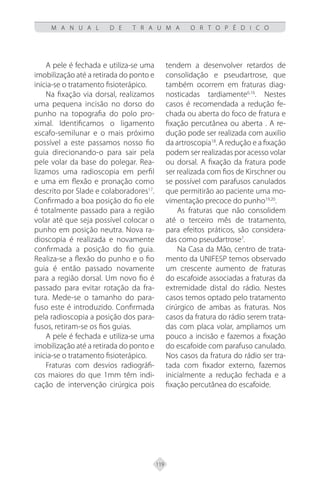 119
M A N U A L D E T R A U M A O R T O P É D I C O
A pele é fechada e utiliza-se uma
imobilização até a retirada do ponto e
inicia-se o tratamento fisioterápico.
Na fixação via dorsal, realizamos
uma pequena incisão no dorso do
punho na topografia do polo pro-
ximal. Identificamos o ligamento
escafo-semilunar e o mais próximo
possível a este passamos nosso fio
guia direcionando-o para sair pela
pele volar da base do polegar. Rea-
lizamos uma radioscopia em perfil
e uma em flexão e pronação como
descrito por Slade e colaboradores17
.
Confirmado a boa posição do fio ele
é totalmente passado para a região
volar até que seja possível colocar o
punho em posição neutra. Nova ra-
dioscopia é realizada e novamente
confirmada a posição do fio guia.
Realiza-se a flexão do punho e o fio
guia é então passado novamente
para a região dorsal. Um novo fio é
passado para evitar rotação da fra-
tura. Mede-se o tamanho do para-
fuso este é introduzido. Confirmada
pela radioscopia a posição dos para-
fusos, retiram-se os fios guias.
A pele é fechada e utiliza-se uma
imobilização até a retirada do ponto e
inicia-se o tratamento fisioterápico.
Fraturas com desvios radiográfi-
cos maiores do que 1mm têm indi-
cação de intervenção cirúrgica pois
tendem a desenvolver retardos de
consolidação e pseudartrose, que
também ocorrem em fraturas diag-
nosticadas tardiamente6,16
. Nestes
casos é recomendada a redução fe-
chada ou aberta do foco de fratura e
fixação percutânea ou aberta . A re-
dução pode ser realizada com auxilio
da artroscopia18
. A redução e a fixação
podem ser realizadas por acesso volar
ou dorsal. A fixação da fratura pode
ser realizada com fios de Kirschner ou
se possível com parafusos canulados
que permitirão ao paciente uma mo-
vimentação precoce do punho19,20
.
As fraturas que não consolidem
até o terceiro mês de tratamento,
para efeitos práticos, são considera-
das como pseudartrose7
.
Na Casa da Mão, centro de trata-
mento da UNIFESP temos observado
um crescente aumento de fraturas
do escafoide associadas a fraturas da
extremidade distal do rádio. Nestes
casos temos optado pelo tratamento
cirúrgico de ambas as fraturas. Nos
casos da fratura do rádio serem trata-
das com placa volar, ampliamos um
pouco a incisão e fazemos a fixação
do escafoide com parafuso canulado.
Nos casos da fratura do rádio ser tra-
tada com fixador externo, fazemos
inicialmente a redução fechada e a
fixação percutânea do escafoide.
 