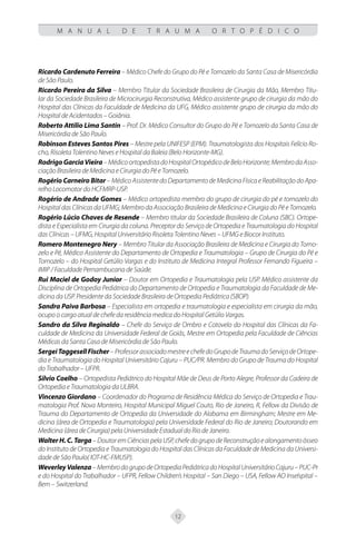 12
M A N U A L D E T R A U M A O R T O P É D I C O
Ricardo Cardenuto Ferreira – Médico Chefe do Grupo do Pé e Tornozelo da Santa Casa de Misericórdia
de São Paulo.
Ricardo Pereira da Silva – Membro Titular da Sociedade Brasileira de Cirurgia da Mão, Membro Titu-
lar da Sociedade Brasileira de Microcirurgia Reconstrutiva, Médico assistente grupo de cirurgia da mão do
Hospital das Clínicas da Faculdade de Medicina da UFG, Médico assistente grupo de cirurgia da mão do
Hospital de Acidentados – Goiânia.
Roberto Attilio Lima Santin – Prof. Dr. Médico Consultor do Grupo do Pé e Tornozelo da Santa Casa de
Misericórdia de São Paulo.
Robinson Esteves Santos Pires – Mestre pela UNIFESP (EPM). Traumatologista dos Hospitais Felício Ro-
cho, Risoleta Tolentino Neves e Hospital da Baleia (Belo Horizonte-MG).
RodrigoGarciaVieira–MédicoortopedistadoHospitalOrtopédicodeBeloHorizonte;MembrodaAsso-
ciação Brasileira de Medicina e Cirurgia do Pé e Tornozelo.
Rogério Carneiro Bitar – Médico Assistente do Departamento de Medicina Física e Reabilitação do Apa-
relho Locomotor do HCFMRP-USP.
Rogério de Andrade Gomes – Médico ortopedista membro do grupo de cirurgia do pé e tornozelo do
Hospital das Clínicas da UFMG; Membro da Associação Brasileira de Medicina e Cirurgia do Pé e Tornozelo.
Rogério Lúcio Chaves de Resende – Membro titular da Sociedade Brasileira de Coluna (SBC). Ortope-
dista e Especialista em Cirurgia da coluna. Preceptor do Serviço de Ortopedia e Traumatologia do Hospital
das Clínicas – UFMG, Hospital Universitário Risoleta Tolentino Neves – UFMG e Biocor Instituto.
Romero Montenegro Nery – Membro Titular da Associação Brasileira de Medicina e Cirurgia do Torno-
zelo e Pé, Médico Assistente do Departamento de Ortopedia e Traumatologia – Grupo de Cirurgia do Pé e
Tornozelo – do Hospital Getúlio Vargas e do Instituto de Medicina Integral Professor Fernando Figueira –
IMIP / Faculdade Pernambucana de Saúde.
Rui Maciel de Godoy Junior – Doutor em Ortopedia e Traumatologia pela USP. Médico assistente da
Disciplina de Ortopedia Pediátrica do Departamento de Ortopedia e Traumatologia da Faculdade de Me-
dicina da USP. Presidente da Sociedade Brasileira de Ortopedia Pediátrica (SBOP).
Sandra Paiva Barbosa – Especialista em ortopedia e traumatologia e especialista em cirurgia da mão,
ocupo o cargo atual de chefe da residência medica do Hospital Getúlio Vargas.
Sandro da Silva Reginaldo – Chefe do Serviço de Ombro e Cotovelo do Hospital das Clínicas da Fa-
culdade de Medicina da Universidade Federal de Goiás, Mestre em Ortopedia pela Faculdade de Ciências
Médicas da Santa Casa de Misericórdia de São Paulo.
SergeiTaggesellFischer–ProfessorassociadomestreechefedoGrupodeTraumadoServiçodeOrtope-
dia e Traumatologia do Hospital Universitário Cajuru – PUC/PR. Membro do Grupo de Trauma do Hospital
do Trabalhador – UFPR.
Silvio Coelho – Ortopedista Pediátrico do Hospital Mãe de Deus de Porto Alegre, Professor da Cadeira de
Ortopedia e Traumatologia da ULBRA.
Vincenzo Giordano – Coordenador do Programa de Residência Médica do Serviço de Ortopedia e Trau-
matologia Prof. Nova Monteiro, Hospital Municipal Miguel Couto, Rio de Janeiro, R, Fellow da Divisão de
Trauma do Departamento de Ortopedia da Universidade do Alabama em Birmingham; Mestre em Me-
dicina (área de Ortopedia e Traumatologia) pela Universidade Federal do Rio de Janeiro; Doutorando em
Medicina (área de Cirurgia) pela Universidade Estadual do Rio de Janeiro.
Walter H. C. Targa–DoutoremCiênciaspelaUSP,chefedogrupodeReconstruçãoealongamentoósseo
do Instituto de Ortopedia e Traumatologia do Hospital das Clínicas da Faculdade de Medicina da Universi-
dade de São Paulo( IOT-HC-FMUSP).
WeverleyValenza–MembrodogrupodeOrtopediaPediátricadoHospitalUniversitárioCajuru–PUC-Pr
e do Hospital do Trabalhador – UFPR, Fellow Children’s Hospital – San Diego – USA, Fellow AO Inselspital –
Bern – Switzerland.
 