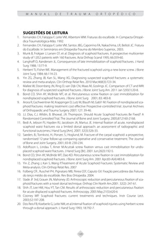 120
M A N U A L D E T R A U M A O R T O P É D I C O
SUGESTÕES DE LEITURA
Fernandes CH, Faloppa F, Leite VM, Albertoni WM. Fraturas do escafoide. In Compacta Ortopé-
1.
dica Traumatológica-Mão. 1992.
Fernandes CH, Faloppa F, Leite VM, Santos JBG, Caporrino FA, Nakachima, LR, Belloti JC. Fratura
2.
do Escafóide. In Seminários em Ortopedia-Trauma do Membro Superior,. 2003.
Munk B, Frokjaer J, Larsen CF, et al. Diagnosis of scaphoid fractures. A prospective multicenter
3.
study of 1,052 patients with 160 fractures. Acta Orthop Scand 1995; 66:359-60.
Langhoff O, Aandersen JL. Consequences of late immobilization of scaphoid fractures. J Hand
4.
Surg 1988; 13:77-9.
Herbert TJ, Fisher WE. Management of the fractured scaphoid using a new bone screw. J Bone
5.
Joint Surg 1984; 66:114-23.
Yin ZG, Zhang JB, Kan SL, Wang XG. Diagnosing suspected scaphoid fractures: a systematic
6.
review and meta-analysis. Clin Orthop Relat Res. 2010 Mar;468(3):723-34.
Mallee W, Doornberg JN, Ring D, van Dijk CN, Maas M, Goslings JC. Comparison of CT and MRI
7.
for diagnosis of suspected scaphoid fractures. J Bone Joint Surg Am. 2011 Jan 5;93(1):20-8.
Bond CD, Shin AY, McBride MT, et al. Percutaneous screw fixation or cast immobilization for
8.
nondisplaced scaphoid fractures. J Bone Joint Surg 2001; 83: 483-8.
Arora R, Gschwentner M, Krappinger D, Lutz M, Blauth M, Gabl1 M. Fixation of nondisplaced sca-
9.
phoid fractures: making treatment cost effective Prospective controlled trial. Journal Archives
of Orthopaedic and Trauma Surgery 2007; 127: 39-46.
J.J. Dias, C.J. Wildin, B. Bhowal, J.R. Thompson. Should Acute Scaphoid Fractures Be Fixed? A
10.
Randomized Controlled Trial. The Journal of Bone and Joint Surgery. 2005;87:2160-2168.
Bedi A, Jebson PJ, Hayden RJ, Jacobson JA, Martus JE. Internal fixation of acute, nondisplaced
11.
scaphoid waist fractures via a limited dorsal approach: an assessment of radiographic and
functional outcomes.J Hand Surg [Am]. 2007; 32(3):326-33.
Saeden, B.; Tornkvist, H.; Ponzer, S.; Hoglund, M. Fracture of the carpal scaphoid: a prospective,
12.
randomised 12-year follow-up comparing operative and conservative treatment. The Journal
of Bone and Joint Surgery. 2001; 83-B: 230-234.
Adolfsson
13. L, Lindau T, Arner M.Acutrak screw fixation versus cast immobilisation for undis-
placed scaphoid waist fractures. J Hand Surg [Br]. 2001 Jun;26(3):192-5.
Bond C
14. D, Shin AY, McBride MT, Dao KD. Percutaneous screw fixation or cast immobilization for
nondisplaced scaphoid fractures. J Bone Joint Surg Am. 2001 Apr;83-A(4):483-8.
Yin
15. Z, Zhang J, Kan S, Wang P.Treatment of Acute Scaphoid Fractures: Systematic Review and
Meta-analysis. Clin Orthop Relat Res. 2007
Folberg CR , Ruschel PH, Pignataro MB, Perea CEF, Caputo GV. Fixação percutânea das fraturas
16.
do terço médio do escafóide. Rev Bras Ortopedia. 2004.
Slade JF 3rd, Grauer JN, Mahoney JD. Arthroscopic reduction and percutaneous fixation of sca-
17.
phoid fractures with a novel dorsal technique. Orthop Clin North Am.2001. 32(2): 247-61.
Shih J
18. T, Lee HM, Hou YT, Tan CM. Results of arthroscopic reduction and percutaneous fixation
for acute displaced scaphoid fractures. Arthroscopy. 2005 May;21(5):620-6
Cooney WP
19. . Scaphoid fractures: current treatments and techniques. Instr Course Lect.
2003;52:197-208.
Dos Reis FB, Koeberle G, Leite NM, et al.Internal fixation of scaphoid injuries using herbert screw
20.
through a dorsal approach. J. Hand Surg 1993; 18:792-7.
 