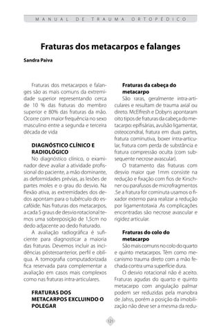 121
M A N U A L D E T R A U M A O R T O P É D I C O
Fraturas dos metacarpos e falanges
Sandra Paiva
Fraturas dos metacarpos e falan-
ges são as mais comuns da extremi-
dade superior representando cerca
de 10 % das fraturas do membro
superior e 80% das fraturas da mão.
Ocorre com maior frequência no sexo
masculino entre a segunda e terceira
década de vida
DIAGNÓSTICO CLÍNICO E
RADIOLÓGICO
No diagnóstico clínico, o exami-
nador deve avaliar a atividade profis-
sional do paciente, a mão dominante,
as deformidades prévias, as lesões de
partes moles e o grau do desvio. Na
flexão ativa, as extremidades dos de-
dos apontam para o tubérculo do es-
cafóide. Nas fraturas dos metacarpos,
a cada 5 graus de desvio rotacional te-
mos uma sobreposição de 1,5cm no
dedo adjacente ao dedo fraturado.
A avaliação radiográfica é sufi-
ciente para diagnosticar a maioria
das fraturas. Devemos incluir as inci-
dências pósteroanterior, perfil e oblí-
qua. A tomografia computadorizada
fica reservada para complementar a
avaliação em casos mais complexos
como nas fraturas intra-articulares.
FRATURAS DOS
METACARPOS EXCLUINDO O
POLEGAR
Fraturas da cabeça do
metacarpo
São raras, geralmente intra-arti-
culares e resultam de trauma axial ou
direto. McElfresh e Dobyns apontaram
oitotiposdefraturasdacabeçadome-
tacarpo: epifisárias, avulsão ligamentar,
osteocondral, fratura em duas partes,
fratura cominutiva, boxer intra-articu-
lar, fratura com perda de substância e
fratura compressão oculta (com sub-
sequente necrose avascular).
O tratamento das fraturas com
desvio maior que 1mm consiste na
redução e fixação com fios de Kirsch-
ner ou parafusos de microfragmentos
.Se a fratura for cominuta usamos o fi-
xador externo para realizar a redução
por ligamentotaxia .As complicações
encontradas são necrose avascular e
rigidez articular.
Fraturas do colo do
metacarpo
Sãomaiscomunsnocolodoquarto
e quinto metacarpos. Têm como me-
canismo trauma direto com a mão fe-
chada contra uma superfície dura.
O desvio rotacional não é aceito.
Fraturas agudas do quarto e quinto
metacarpo com angulação palmar
podem ser reduzidas pela manobra
de Jahss, porém a posição da imobili-
zação não deve ser a mesma da redu-
 