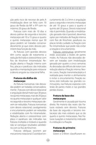 122
M A N U A L D E T R A U M A O R T O P É D I C O
ção pelo risco de necrose de pele..A
imobilização deve ser feita com 70
graus de flexão da MF e IFP com no
máximo 20 graus de flexão.
Fraturas com mais de 10 dias e
desvio palmar do segundo e terceiro
metacarpo até 10 a 15 graus e quarto
e quinto metacarpo menor que 30
graus podem ser tratadas conserva-
doramente já que estes desvios per-
mitem boa função da mão.
As fraturas com grandes desvios
têm como opção de tratamento a
redução fechada e osteossíntese com
fios de Kirschner intramedular. Re-
dução aberta e fixação interna com
fios, placas e parafusos são indicadas
quando a manipulação para restaurar
o desvio angular ou rotacional falha.
Fraturas da diáfise do
metacarpo
As fraturas transversas não desvia-
das podem ser tratadas conservadora-
mente . Fraturas com desvio rotacional
e angulação dorsal maior que 30 graus
noquintometacarpo,maisde20graus
no quarto metacarpo e qualquer valor
no segundo e terceiro metacarpos de-
vem ser reduzidas. Fraturas transversas
com desvio rotacional, cavalgamento
e encurtamento podem ser reduzidas
e estabilizadas com fio intramedular..
Redução aberta e osteossíntese com
placa e parafusos são indicadas nas
fraturas múltiplas e instáveis e quando
não se consegue resultados satisfató-
rio com os fios de Kirschner.
Fraturas oblíquas ocorrem por
mecanismo rotacional. É aceitável en-
curtamento de 2 a 3mm e angulação
para o segundo e terceiro metacarpo
de até 10 graus e para o quarto e
quinto até 20 graus. Desvio rotacional
não é permitido. Quando a imobiliza-
ção gessada não é possível, devemos
optar por métodos de fixação interna
com fios de Kirschner, parafusos ou
placas tendo cuidado na fixação com
fio intramedular que pode não evitar
a rotação e encurtamento.
Fraturas cominutivas geralmente
estão associadas a lesões de partes
moles. As Fraturas não desviadas de-
vem ser tratadas com imobilização
gessada por quatro a cinco semanas
As desviadas são difíceis de tratar com
redução aberta e fixação interna. Nes-
tes casos, fixação transmetacárpica é
realizada para manter o alinhamento
e evitar o encurtamento. Fixação ex-
terna está indicada nas grandes co-
minuições, nas fraturas expostas com
lesão de partes moles e nas grandes
perdas ósseas.
Fratura da base dos
metacarpos
Geralmente é causada por trauma
direto. Na maioria das vezes são fra-
turas estáveis sem desvios. Fraturas
da base do segundo e terceiro me-
tacarpo são mais estáveis que as do
quarto e quinto metacarpos. Nas fra-
turas luxações o tratamento indicado
é a redução e a fixação.
Fraturas do primeiro
metacarpo
Green e O´Brien classificaram es-
 