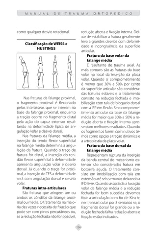 124
M A N U A L D E T R A U M A O R T O P É D I C O
como qualquer desvio rotacional.
Classificação de WEISS e
HUSTINGS
Nas fraturas da falange proximal,
o fragmento proximal é flexionado
pelos interósseos que se inserem na
base da falange proximal, enquanto
a tração ocorre no fragmento distal
pela ação do capuz extensor resul-
tando na deformidade típica de an-
gulação volar e desvio dorsal.
Nas fraturas da falange média, a
inserção do tendo flexor superficial
na falange média determina a angu-
lação da fratura. Quando o traço de
fratura for distal, a inserção do ten-
dão flexor superficial à deformidade
apresenta angulação volar e desvio
dorsal. Já quando o traço for proxi-
mal, a inserção do TFS a deformidade
será com angulação dorsal e desvio
volar.
Fraturas intra-articulares
São fraturas que atingem um ou
ambos os côndilos da falange proxi-
mal ou média. O tratamento na maio-
ria das vezes necessita de fixação que
pode ser com pinos percutâneos ou,
se a redução fechada não for possível,
redução aberta e fixação interna. Dei-
xar de estabilizar a fratura geralmente
leva a grandes desvios com deformi-
dade e incongruência da superfície
articular.
Fratura da base volar da
falange média
É resultante de trauma axial. As
mais comuns são as fraturas da base
volar no local da inserção da placa
volar. Quando o comprometimento
é menor que 30% a 50% por cento
da superfície articular são considera-
das fraturas estáveis e o tratamento
consiste na redução fechada e imo-
bilização com tala de bloqueio dorsal
com a IFP em flexão. Se o comprome-
timento articular da base da falange
média for maior que 30% a 50% a re-
dução aberta e fixação interna apre-
sentam melhores resultados. Quando
os fragmentos forem cominutivos te-
mos como opção a tração dinâmica e
a artroplastia da placa volar.
Fratura da base dorsal da
falange média
Representam ruptura da inserção
da banda central do mecanismo ex-
tensor são consideradas fratura em
botoeira aguda. O tratamento con-
siste em imobilização com tala em
extensão até seis semanas deixando a
IFD livre. Quando associada a luxação
volar da falange média e a redução
fechada for bem sucedida devemos
fixar a articulação com fio de Kirsch-
ner transarticular por 3 semanas se, o
fragmento dorsal for grande ou a re-
dução fechada falha redução aberta e
fixação estão indicados.
 