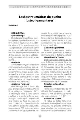 126
M A N U A L D E T R A U M A O R T O P É D I C O
Lesões traumáticas do punho
(osteoligamentares)
Rafael Lara
Rádio distal
Epidemiologia
De todas as articulações do mem-
brosuperior,opunhoéamaissuscep-
tível a lesões traumáticas. A incidên-
cia relatada é de aproximadamente
1:500 pessoas e é contabilizada como
um sexto de todas as fraturas vistas
em salas de emergência. Este capítulo
destina atenção especial às lesões os-
teoligamenteres pós-traumáticas do
punho.
Anatomia
A metáfise do terço distal do rádio
é composta basicamente de osso tra-
beculado, com corticais delgadas, es-
pecialmente na região dorso–radial.
A superfície articular apresenta uma
característica bicôncava voltada para
a fileira proximal do carpo (fossa do
escafóide e do semilunar).
Anatomia Funcional
80% da carga axial é distribuída
para o terço distal do rádio, 20% na
Fibrocartilagem Triangular (FCT).
A articulação entre o rádio com o
escafóide e o semilunar forma a ar-
ticulação radiocarpal, responsável
pela maioria da flexo-extensão do
punho. Não há contato direto da
ulna com os ossos do carpo, estes
apresentam a FCT interposta entre
a ulna distal e o osso piramidal. In-
versão do impacto palmar normal
transfere parte da carga para a FCT, a
força restante é distribuída de forma
excêntrica pelo rádio distal e con-
centricamente no aspecto dorsal da
fossa do escafóide.
Anatomia Ligamentar
Geralmente permanece intacta
nos traumas, permitindo a redução
das fraturas através da ligamentotaxia.
Mecanismo de Trauma
Biomecânica dos padrões de fra-
tura: 1) Flexão: a metáfise falha em
tensão (Fratura de Colles e Smith);
2) Compressão: fratura da superfície
articular com impacção de osso sub-
condral e metafisário (Die-punch); 3)
Cisalhamento: fraturas da superfície
articular (Fratura de Barton); 4) Fratu-
ras avulsões; 5) Fraturas combinadas:
ocorre em casos de alta energia
Relações radiográficas
normais.
1) Inclinação radial: média de 23°
(13-30°); 2) Comprimento do rádio:
média 13 mm (8-18mm); 3) Inclina-
ção volar: média de 11° (1-21°)
Padrões de Fratura
1) Fratura de Colles (90%): origi-
nalmente descrita para fraturas extra-
articulares, no presente, empregada
para situações intra e extraarticulares
do rádio distal demonstrando várias
 