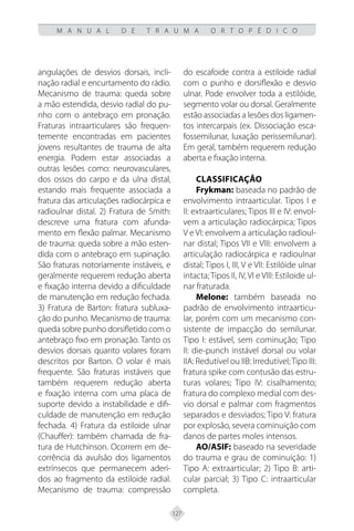 127
M A N U A L D E T R A U M A O R T O P É D I C O
angulações de desvios dorsais, incli-
nação radial e encurtamento do rádio.
Mecanismo de trauma: queda sobre
a mão estendida, desvio radial do pu-
nho com o antebraço em pronação.
Fraturas intraarticulares são frequen-
temente encontradas em pacientes
jovens resultantes de trauma de alta
energia. Podem estar associadas a
outras lesões como: neurovasculares,
dos ossos do carpo e da ulna distal,
estando mais frequente associada a
fratura das articulações radiocárpica e
radioulnar distal. 2) Fratura de Smith:
descreve uma fratura com afunda-
mento em flexão palmar. Mecanismo
de trauma: queda sobre a mão esten-
dida com o antebraço em supinação.
São fraturas notoriamente instáveis, e
geralmente requerem redução aberta
e fixação interna devido a dificuldade
de manutenção em redução fechada.
3) Fratura de Barton: fratura subluxa-
ção do punho. Mecanismo de trauma:
queda sobre punho dorsifletido com o
antebraço fixo em pronação. Tanto os
desvios dorsais quanto volares foram
descritos por Barton. O volar é mais
frequente. São fraturas instáveis que
também requerem redução aberta
e fixação interna com uma placa de
suporte devido a instabilidade e difi-
culdade de manutenção em redução
fechada. 4) Fratura da estiloide ulnar
(Chauffer): também chamada de fra-
tura de Hutchinson. Ocorrem em de-
corrência da avulsão dos ligamentos
extrínsecos que permanecem aderi-
dos ao fragmento da estiloide radial.
Mecanismo de trauma: compressão
do escafoide contra a estiloide radial
com o punho e dorsiflexão e desvio
ulnar. Pode envolver toda a estilóide,
segmento volar ou dorsal. Geralmente
estão associadas a lesões dos ligamen-
tos intercarpais (ex. Dissociação esca-
fossemilunar, luxação perissemilunar).
Em geral, também requerem redução
aberta e fixação interna.
Classificação
Frykman: baseada no padrão de
envolvimento intraarticular. Tipos I e
II: extraarticulares; Tipos III e IV: envol-
vem a articulação radiocárpica; Tipos
V e VI: envolvem a articulação radioul-
nar distal; Tipos VII e VIII: envolvem a
articulação radiocárpica e radioulnar
distal; Tipos I, III, V e VII: Estilóide ulnar
intacta; Tipos II, IV, VI e VIII: Estiloide ul-
nar fraturada.
Melone: também baseada no
padrão de envolvimento intraarticu-
lar, porém com um mecanismo con-
sistente de impacção do semilunar.
Tipo I: estável, sem cominução; Tipo
II: die-punch instável dorsal ou volar
IIA: Redutível ou IIB: Irredutível;Tipo III:
fratura spike com contusão das estru-
turas volares; Tipo IV: cisalhamento;
fratura do complexo medial com des-
vio dorsal e palmar com fragmentos
separados e desviados; Tipo V: fratura
por explosão, severa cominuição com
danos de partes moles intensos.
AO/ASIF: baseado na severidade
do trauma e grau de cominuição: 1)
Tipo A: extraarticular; 2) Tipo B: arti-
cular parcial; 3) Tipo C: intraarticular
completa.
 