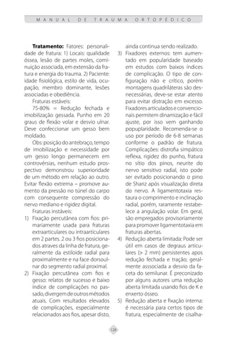 128
M A N U A L D E T R A U M A O R T O P É D I C O
Tratamento: Fatores: personali-
dade de fratura: 1) Locais: qualidade
óssea, lesão de partes moles, comi-
nuição associada, em extensão da fra-
tura e energia do trauma. 2) Paciente:
idade fisiológica, estilo de vida, ocu-
pação, membro dominante, lesões
associadas e obediência.
Fraturas estáveis:
75-80% = Redução fechada e
imobilização gessada. Punho em 20
graus de flexão volar e desvio ulnar.
Deve confeccionar um gesso bem
moldado.
Obs: posição do antebraço, tempo
de imobilização e necessidade por
um gesso longo permanecem em
controvérsias, nenhum estudo pros-
pectivo demonstrou superioridade
de um método em relação ao outro.
Evitar flexão extrema – promove au-
mento da pressão no túnel do carpo
com consequente compressão do
nervo mediano e rigidez digital.
Fraturas instáveis:
1) Fixação percutânea com fios: pri-
mariamente usada para fraturas
extraarticulares ou intraarticulares
em 2 partes. 2 ou 3 fios posiciona-
dos atraves da linha de fratura, ge-
ralmente da estiloide radial para
proximalmente e na face dorsoul-
nar do segmento radial proximal.
2) Fixação percutânea com fios e
gesso: relatos de sucesso e baixo
índice de complicações no pas-
sado,divergemdeoutrosmétodos
atuais. Com resultados elevados
de complicações, especialmente
relacionados aos fios, apesar disto,
ainda continua sendo realizado.
3) Fixadores externos: tem aumen-
tado em popularidade baseado
em estudos com baixos índices
de complicação. O tipo de con-
figuração não e crítico, porém
montagens quadriláteras são des-
necessárias, deve-se estar atento
para evitar distração em excesso.
Fixadoresarticuladoseconvencio-
nais permitem dinamização e fácil
ajuste, por isso vem ganhando
popuplaridade. Recomenda-se o
uso por período de 6-8 semanas
conforme o padrão de fratura.
Complicações: distrofia simpático
reflexa, rigidez do punho, fratura
no sítio dos pinos, neurite do
nervo sensitivo radial, isto pode
ser evitado posicionando o pino
de Shanz após visualização direta
do nervo. A ligamentotaxia res-
taura o comprimento e inclinação
radial, porém, raramente restabe-
lece a angulação volar. Em geral,
são empregados provisoriamente
para promover ligamentotaxia em
fraturas abertas.
4) Redução aberta limitada: Pode ser
útil em casos de degraus articu-
lares (> 2 mm) persistentes apos
redução fechada e tração; geral-
mente asssociada a desvio da fa-
ceta do semilunar. É preconizado
por alguns autores uma redução
aberta limitada usando fios de K e
enxerto ósseo.
5) Redução aberta e fixação interna:
é necessária para certos tipos de
fratura, especialmente de cisalha-
 