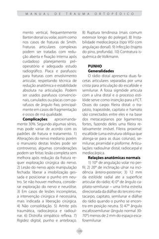 129
M A N U A L D E T R A U M A O R T O P É D I C O
mento vertical, frequentemente
Bartondorsalouvolar,assimcomo
nos casos de fraturas de Smith.
Fraturas articulares complexas
podem ser tratadas com redu-
ção aberta e fixação interna após
cuidadoso planejamento pré-
operatório e adequado estudo
radiográfico. Placa e parafusos:
para fraturas com envolvimento
articular, respeitando técnica de
redução anatômica e estabilidade
absoluta na articulação. Podem
ser usados parafusos convencio-
nais, canulados ou placas com pa-
rafusos de ângulo fixo, principal-
mente em casos de fragmentação
e ossos de má qualidade.
Complicações: aproximanda-
mente 30%. Segundo algumas séries,
mas pode variar de acordo com os
padrões de fratura e tratamento. 1)
Alterações do nervo mediano: porém
o manuseio destas lesões pode ser
controverso, algumas considerações
podem ser feitas: lesão completa sem
melhora após redução da fratura re-
quer exploração cirúrgica do nervo.
2) Lesão do nervo após manipulação
fechada: liberar a imobilização ges-
sada e posicionar o punho em neu-
tro. Se não houver melhora, conside-
rar exploração do nervo e neurólise.
3) Em casos de lesões incompletas,
a intervenção cirúrgica é necessária,
mais indicada a liberação cirúrgica.
4) Não consolidação. 5) Artrite pós
traumática, radiocárpica e radioul-
nar. 6) Distrofia simpático reflexa. 7)
Rigidez digital, punho e antebraço.
8) Ruptura tendinosa (mais comum
extensor longo do polegar). 8) Insta-
bilidade mediocárpica (tipo VISI com
angulaçao dorsal). 9) Infecção (trajeto
do pino, profunda). 10) Contratura is-
quêmica de Volkmann.
Punho
Generalidades
O rádio distal apresenta duas fa-
cetas articulares separadas por uma
crista para articulação do escafóide e
semilunar. A fossa sigmóide articula
com a ulna distal e o processo esti-
lóide serve como inserção para a FCT.
Ossos do carpo: fileira distal: o tra-
pézio, trapezóide, capitato e hamato
são conectados entre eles e na base
dos metacarpianos por ligamentos
fortes, fazendo deles uma fileira re-
lativamente imóvel. Fileira proximal:
escafóide (uma estrutura oblíqua que
alonga-se para as duas colunas), se-
milunar, piramidal e pisiforme. Articu-
lações: radioulnar distal, radiocarpal e
mediocárpica.
Relações anatômicas normais
1) 10° de angulação volar no per-
fil; 2) 20° de inclinação ulnar na inci-
dência ântero-posterior; 3) 12 mm
da estilóide radial ate a superficie
articular do rádio; 4) 0° de ângulo ca-
pitato-semilunar – uma linha estreita
direcionada da diáfise do terceiro me-
tacarpo, capitato, semilunar e diáfise
do rádio quando o punho se encon-
tra em posição neutra. 5) 47° ângulo
escafossemilunar (ângulo normal 30-
70°) menos de 2 mm do espaço esca-
fosemilunar
 