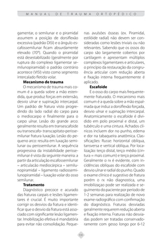 131
M A N U A L D E T R A U M A O R T O P É D I C O
gamentar, o semilunar e o piramidal
assumem a posição de dorsiflexão
excessiva (padrão DISI) e o ângulo es-
cafossemilunar ficam absurdamente
elevado (70°). Quando o piramidal
está desestabilizado (geralmente por
ruptura do complexo ligamentar se-
milunopiramidal) o padrão contrário
acontece (VISI) visto como segmento
intercalado fletido volar.
Mecanismo de trauma
O mecanismo de trauma mais co-
mum é a queda sobre a mão esten-
dida, que produz forças em extensão,
desvio ulnar e supinação intercarpal.
Um padrão de fratura visto progre-
dindo do lado radial do carpo para
o mediocarpo e finalmente para o
carpo ulnar. Lesão do grande arco:
geralmente resulta em transescafoide
ou transescafo- transcapitato-perisse-
milunar fratura luxação. Lesão do pe-
queno arco: resulta em luxação semi-
lunar ou perissemilunar. A sequência
progressiva da instabilidade perisse-
milunar é vista da seguinte maneira: a
partir da articulação escafossemilunar
– articulacão mediocárpica – semilu-
nopiramidal – ligamento radiossemi-
lunopiramidal – luxação volar do osso
semilunar.
Tratamento
Diagnóstico precoce e acurado
das fraturas carpais e lesões ligamen-
tares é crucial. É muito importante
corrigir os desvios da fratura e identi-
ficar que o desvio da fratura está asso-
ciado com significante lesão ligamen-
tar. Imobilização efetiva é mandatória
para evitar não consolidação. Peque-
nas avulsões ósseas (ex. Piramidal,
estilóide radial) não devem ser con-
sideradas como lesões triviais ou não
relevantes. Sabendo que os ossos do
carpo são largamente cobertos por
cartilagem e apresentam múltiplos
complexos ligamentares e articulares,
o princípio da restauração da congru-
ência articular com redução aberta
e fixação interna frequentemente é
aplicado.
Escafoide
É o osso do carpo mais frequente-
mente fraturado. O mecanismo mais
comum é a queda sobre a mão espal-
mada que induz a dorsiflexão forçada,
desvio ulnar e supinação intercarpal.
Anatomicamente o escafoide é divi-
dido em polo proximal e distal, um
tubérculo e uma cintura. Achados clí-
nicos incluem dor no punho, edema
e dor na tabaqueira anatômica. Clas-
sificações: Russe: horizontal oblíqua,
tansversa e vertical oblíqua. Por loca-
lização: terço distal, terço médio (cin-
tura = mais comum) e terço proximal.
Geralmente o rx é evidente, com in-
cidências oblíquas do escafoide com
desvio ulnar e radial do punho. Quado
o exame clínico é sugestivo de fratura
porém o rx não diagnostica, uma
imobilizaçao pode ser realizada e se-
guimento do paciente por período de
1-2 semanas para realização de novo
exame radiográfico com confirmação
do diagnóstico. Fraturas desviadas
geralmente requerem redução aberta
e fixação interna. Fraturas não desvia-
das podem ser tratadas conservado-
ramente com gesso longo por 6-12
 
