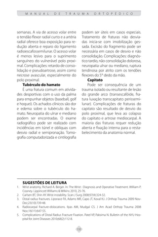 132
M A N U A L D E T R A U M A O R T O P É D I C O
semanas. A via de acesso volar entre
o tendão flexor radial curto e a artéria
radial oferece boa exposição para re-
dução aberta e reparo do ligamento
radioescafossemilunar. O acesso volar
é menos lesivo para o suprimento
sanguíneo do vulnerável polo proxi-
mal. Complicações: retardo de conso-
lidação e pseudoartrose, assim como
necrose avascular, especialmente do
polo proximal.
Tubérculo do hamato
É uma fratura comum em ativida-
des desportivas com o uso da palma
para empunhar objetos (baseball, golf
e hoquei). Os achados clínicos são dor
e edema sobre o tubérculo do ha-
mato. Neuropatia do ulnar e mediano
podem ser encontradas. O exame
radiográfico pode ser realizado com
incidências em túnel e oblíquas com
desvio radial e semipronação. Tomo-
grafia computadorizada e cintilografia
podem ser úteis em casos especiais.
Tratamento de fraturas não desvia-
das inicia-se com imobilização ges-
sada. Excisão do fragmento pode ser
necessária em casos de desvio e não
consolidação. Complicações: diagnós-
tico tardio, não consolidação dolorosa,
neuropatia ulnar ou mediano, ruptura
tendinosa por atrito com os tendões
flexores do 5° dedo da mão.
Capitato
Pode ser consequência de um
trauma isolado ou resultante de lesão
do grande arco (transescafóide, fra-
tura luxação transcapitato perissemi-
lunar). Complicações de fraturas do
capitato são resultado de desvio do
polo proximal, que leva ao colapso
do capitato e artrose mediocarpal. A
maioria das fraturas requer redução
aberta e fixação interna para o resta-
belecimento da anatomia normal.
SUGESTÕES DE LEITURA
Wrist anatomy. Richard A. Berger. In: The Wrist : Diagnosis and Operative Treatment. William P.
1.
Cooney. Lippincott Williams & Wilkins 2010, 25-76.
Carlsen BT, Shin AY. Wrist instability. Scan J Surg 2008;97(4):324-32.
2.
Distal radius fractures. Liporace FA,
3. Adams MR, Capo JT, Koval KJ. J Orthop Trauma 2009 Nov-
Dec;23(10):739-48.
Radiocarpal fracture-dislocations.
4. Ilyas AM, Mudgal CS. J Am Acad Orthop Trauma 2008
Nov;16(11):647-55.
Complications of Distal Radius Fracture Fixation. Patel VP, Paksima N. Bulletin of the NYU Hos-
5.
pital for Joint Diseases 2010;68(2):112-8.
 