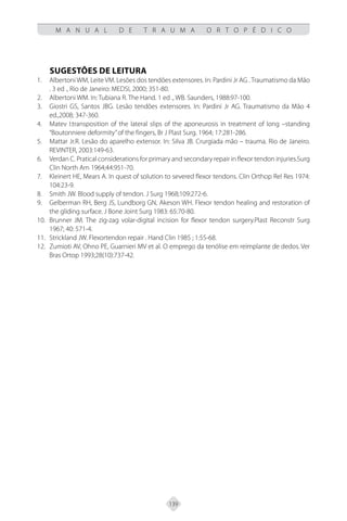 139
M A N U A L D E T R A U M A O R T O P É D I C O
SUGESTÕES DE LEITURA
Albertoni WM, Leite VM. Lesões dos tendões extensores. In: Pardini Jr AG . Traumatismo da Mão
1.
. 3 ed ., Rio de Janeiro: MEDSI, 2000; 351-80.
Albertoni WM. In: Tubiana R. The Hand. 1 ed ., WB. Saunders, 1988:97-100.
2.
Giostri GS, Santos JBG. Lesão tendões extensores. In: Pardini Jr AG. Traumatismo da Mão 4
3.
ed.,2008; 347-360.
Matev I:transposition of the lateral slips of the aponeurosis in treatment of long –standing
4.
“Boutonniere deformity”of the fingers, Br J Plast Surg. 1964; 17:281-286.
Mattar Jr.R. Lesão do aparelho extensor. In: Silva JB. Crurgiada mão – trauma. Rio de Janeiro.
5.
REVINTER, 2003:149-63.
Verdan C. Pratical considerations for primary and secondary repair in flexor tendon injuries.Surg
6.
Clin North Am 1964;44:951-70.
Kleinert HE, Mears A. In quest of solution to severed flexor tendons. Clin Orthop Rel Res 1974:
7.
104:23-9.
Smith JW. Blood supply of tendon. J Surg 1968;109:272-6.
8.
Gelberman RH, Berg JS, Lundborg GN, Akeson WH. Flexor tendon healing and restoration of
9.
the gliding surface. J Bone Joint Surg 1983: 65:70-80.
Brunner JM. The zig-zag volar-digital incision for flexor tendon surgery.Plast Reconstr Surg
10.
1967; 40: 571-4.
Strickland JW. Flexortendon repair . Hand Clin 1985 ; 1:55-68.
11.
Zumioti AV, Ohno PE, Guarnieri MV et al. O emprego da tenólise em reimplante de dedos. Ver
12.
Bras Ortop 1993;28(10):737-42.
 