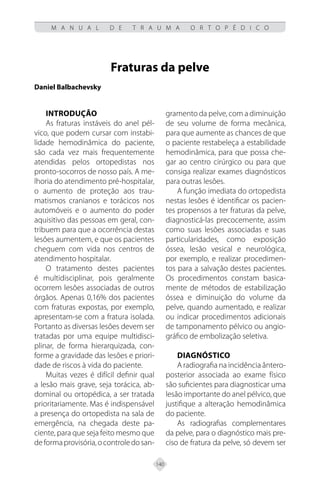 140
M A N U A L D E T R A U M A O R T O P É D I C O
Fraturas da pelve
Daniel Balbachevsky
INTRODUÇÃO
As fraturas instáveis do anel pél-
vico, que podem cursar com instabi-
lidade hemodinâmica do paciente,
são cada vez mais frequentemente
atendidas pelos ortopedistas nos
pronto-socorros de nosso país. A me-
lhoria do atendimento pré-hospitalar,
o aumento de proteção aos trau-
matismos cranianos e torácicos nos
automóveis e o aumento do poder
aquisitivo das pessoas em geral, con-
tribuem para que a ocorrência destas
lesões aumentem, e que os pacientes
cheguem com vida nos centros de
atendimento hospitalar.
O tratamento destes pacientes
é multidisciplinar, pois geralmente
ocorrem lesões associadas de outros
órgãos. Apenas 0,16% dos pacientes
com fraturas expostas, por exemplo,
apresentam-se com a fratura isolada.
Portanto as diversas lesões devem ser
tratadas por uma equipe multidisci-
plinar, de forma hierarquizada, con-
forme a gravidade das lesões e priori-
dade de riscos à vida do paciente.
Muitas vezes é difícil definir qual
a lesão mais grave, seja torácica, ab-
dominal ou ortopédica, a ser tratada
prioritariamente. Mas é indispensável
a presença do ortopedista na sala de
emergência, na chegada deste pa-
ciente, para que seja feito mesmo que
deformaprovisória,ocontroledosan-
gramento da pelve, com a diminuição
de seu volume de forma mecânica,
para que aumente as chances de que
o paciente restabeleça a estabilidade
hemodinâmica, para que possa che-
gar ao centro cirúrgico ou para que
consiga realizar exames diagnósticos
para outras lesões.
A função imediata do ortopedista
nestas lesões é identificar os pacien-
tes propensos a ter fraturas da pelve,
diagnosticá-las precocemente, assim
como suas lesões associadas e suas
particularidades, como exposição
óssea, lesão vesical e neurológica,
por exemplo, e realizar procedimen-
tos para a salvação destes pacientes.
Os procedimentos constam basica-
mente de métodos de estabilização
óssea e diminuição do volume da
pelve, quando aumentado, e realizar
ou indicar procedimentos adicionais
de tamponamento pélvico ou angio-
gráfico de embolização seletiva.
DIAGNÓSTICO
A radiografia na incidência ântero-
posterior associada ao exame físico
são suficientes para diagnosticar uma
lesão importante do anel pélvico, que
justifique a alteração hemodinâmica
do paciente.
As radiografias complementares
da pelve, para o diagnóstico mais pre-
ciso de fratura da pelve, só devem ser
 