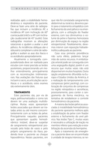 141
M A N U A L D E T R A U M A O R T O P É D I C O
realizadas após a estabilidade hemo-
dinâmica e respiratória do paciente.
Deve-se fazer uma série de radiogra-
fias que incluem a incidência AP, a
incidência AP com inclinação de 60°
craniocaudal (inlet) e a AP com inclina-
ção caudocranial de 45° (outlet). Estas
radiografias mostram as alterações
rotacionais e ajudam a avaliar o anel
pélvico. As incidências oblíquas alar e
obturatriz completam a série de radio-
grafias e avaliam as asas dos ilíacos e
os acetábulos apropriadamente.
Atualmente a tomografia com-
putadorizada deve ser realizada para
estudar com maior precisão as lesões
posteriores, proporcionando um me-
lhor entendimento, principalmente
com as reconstruções tridimensio-
nais. Nas avaliações das fraturas que
incluem o sacro, as articulações sacro-
ilíacas e o acetábulo, estes exames
são extremamente úteis.
TRATAMENTO
Estes pacientes são, por via de
regra, politraumatizados e como tais
devem ter uma avaliação multidis-
ciplinar. Muitas vezes apresentam
lesões associadas que devem ser tra-
tadas antes ou até mesmo concomi-
tantemente com as lesões da pelve.
Principalmente naqueles pacientes
que apresentam quadro hemodi-
nâmico instável, deve-se suspeitar
de sangramento retroperitonial pro-
vocado pela lesão de vasos e pelo
próprio sangramento do ilíaco, po-
dendo levar o paciente ao choque
hipovolêmico. Nestes pacientes, em
que não foi constatado sangramento
abdominal ou torácico, devemos par-
tir para o tratamento ortopédico com
fechamento do anel pélvico na emer-
gência, com a utilização do fixador
externo, com isso diminuímos o vo-
lume da pelve e fazemos hemostasia
por diminuição do espaço na região
retroperitonial. Paralelamente, deve-
mos intervir com reposição hidroele-
trolítica adequada ao paciente.
Caso essa primeira providência
não surta efeito, podemos lançar
mão de outros recursos. A emboliza-
ção arterial pode ser conseguida com
uma angiografia digital, porém é um
recurso que muitas vezes não está
disponível em muitos hospitais. Outra
opção amplamente difundida na Eu-
ropa e Estados Unidos da América, é
a realização do tamponamento com
compressas (pelvic packing), com co-
locação de conjuntos de compressas
na região retropúbica e sacroilíacas,
provisoriamente, para conter o san-
gramento de forma mecânica, na
tentativa de restabelecer o controle
hemodinâmico do paciente.
A maioria das lesões pélvicas asso-
ciadas à instabilidade hemodinâmica
do paciente apresenta melhora após
a estabilização da pelve com fixador
externo e fechamento do anel pél-
vico. Nas lesões Tipo C, muitas vezes
é necessário a utilização de tração no
membro inferior para redução e esta-
bilização da ascensão da hemipelve.
Após o tratamento de emergên-
cia o paciente deve ser encaminhado
à unidade de terapia intensiva, se ne-
 
