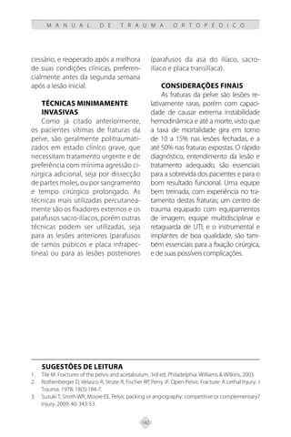 142
M A N U A L D E T R A U M A O R T O P É D I C O
cessário, e reoperado após a melhora
de suas condições clínicas, preferen-
cialmente antes da segunda semana
após a lesão inicial.
Técnicas Minimamente
Invasivas
Como já citado anteriormente,
os pacientes vítimas de fraturas da
pelve, são geralmente politraumati-
zados em estado clínico grave, que
necessitam tratamento urgente e de
preferência com mínima agressão ci-
rúrgica adicional, seja por dissecção
de partes moles, ou por sangramento
e tempo cirúrgico prolongado. As
técnicas mais utilizadas percutanea-
mente são os fixadores externos e os
parafusos sacro-ilíacos, porém outras
técnicas podem ser utilizadas, seja
para as lesões anteriores (parafusos
de ramos púbicos e placa infrapec-
tínea) ou para as lesões posteriores
(parafusos da asa do ilíaco, sacro-
ilíaco e placa transilíaca).
CONSIDERAÇÕES FINAIS
As fraturas da pelve são lesões re-
lativamente raras, porém com capaci-
dade de causar extrema instabilidade
hemodinâmica e até a morte, visto que
a taxa de mortalidade gira em torno
de 10 a 15% nas lesões fechadas, e a
até 50% nas fraturas expostas. O rápido
diagnóstico, entendimento da lesão e
tratamento adequado, são essenciais
para a sobrevida dos pacientes e para o
bom resultado funcional. Uma equipe
bem treinada, com experiência no tra-
tamento destas fraturas; um centro de
trauma equipado com equipamentos
de imagem, equipe multidisciplinar e
retaguarda de UTI; e o instrumental e
implantes de boa qualidade, são tam-
bém essenciais para a fixação cirúrgica,
e de suas possíveis complicações.
SUGESTÕES DE LEITURA
Tile M. Fractures of the pelvis and acetabulum. 3rd ed. Philadelphia: Williams & Wilkins, 2003.
1.
Rothenberger D, Velasco R, Strate R, Fischer RP, Perry JF. Open Pelvic Fracture: A Lethal Injury. J
2.
Trauma. 1978; 18(3):184-7.
Suzuki T, Smith WR, Moore EE. Pelvic packing or angiography: competitive or complementary?
3.
Injury. 2009; 40: 343-53.
 