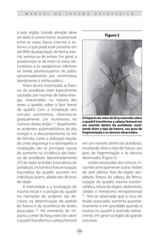 144
M A N U A L D E T R A U M A O R T O P É D I C O
à esta região. Grande atenção deve
ser dada à corona mortis, anastomose
entre os vasos ilíacos internos e ex-
ternos, e que pode estar presente em
até 84% da população de forma arte-
rial, venosa ou de ambas. Em geral, a
anastomose se dá entre os vasos ob-
turatórios e os epigástricos inferiores
na borda pósterosuperior do púbis,
aproximadamente seis centímetros
lateralmente à sínfise púbica.
Antes da era motorizada, as fratu-
ras do acetábulo eram basicamente
causadas por traumas de baixa ener-
gia, relacionados na maioria das
vezes a quedas sobre a face lateral
do quadril. Com a introdução dos
veículos automotivos, observou-se
gradualmente um incremento no
número destas lesões (1)
. Atualmente,
os acidentes automobilísticos de alta
energia e o descumprimento às leis
de trânsito, como a utilização regular
do cinto segurança e o desrespeito à
sinalização, são as principais causas
do aumento na incidência das fratu-
ras do acetábulo. Aproximadamente
2/3 de todas às lesões traumáticas do
acetábulo, incluindo a fratura-luxação
traumática do quadril, ocorrem em
indivíduos jovens, abaixo dos 40 anos
de idade.
A intensidade e a localização do
trauma inicial e a posição do quadril
no momento do acidente são de-
cisivos na determinação do padrão
de fratura e da ocorrência de lesões
associadas (2)
. No momento do im-
pacto, o vetor de força exercido sobre
o quadril transforma a cabeça femoral
em um martelo dentro do acetábulo,
resultando disto o tipo de fratura, seu
grau de fragmentação e os desvios
observados (Figura 2).
Lesões associadas são comuns, in-
cluindo principalmente outras lesões
do anel pélvico fora da região ace-
tabular, fratura da cabeça do fêmur,
luxação do quadril, trauma cranien-
cefálico, rotura de órgãos abdominais
sólidos e hematoma retroperitoneal
(2)
. Têm-se observado que o risco de
lesões associadas aumenta quantita-
tivamente e em gravidade quando o
trauma no quadril é exercido lateral-
mente, em geral na região do grande
trocanter.
Figura 2
Oimpactodovetordeforçaexercidosobre
o quadril transforma a cabeça femoral em
um martelo dentro do acetábulo, resul-
tando disto o tipo de fratura, seu grau de
fragmentação e os desvios observados.
 