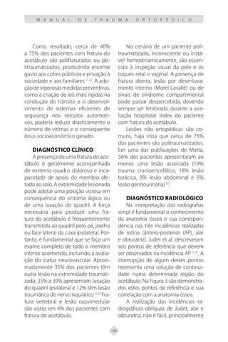 145
M A N U A L D E T R A U M A O R T O P É D I C O
Como resultado, cerca de 40%
a 75% dos pacientes com fratura do
acetábulo são polifraturados ou po-
litraumatizados, produzindo enorme
gasto aos cofres públicos e privação à
sociedade e aos familiares (1,2)
. A ado-
çãodevigorosasmedidaspreventivas,
como a criação de leis mais rígidas na
condução do trânsito e o desenvol-
vimento de sistemas eficientes de
segurança nos veículos automoti-
vos, poderia reduzir drasticamente o
número de vítimas e o consequente
ônus socioeconômico gerado.
DIAGNÓSTICO CLÍNICO
A presença de uma fratura do ace-
tábulo é geralmente acompanhada
de extremo quadro doloroso e inca-
pacidade de apoio do membro afe-
tado ao solo. A extremidade lesionada
pode adotar uma posição viciosa em
consequência do sintoma álgico ou
de uma luxação do quadril. A força
necessária para produzir uma fra-
tura do acetábulo é frequentemente
transmitida ao quadril pelo pé, joelho
ou face lateral da coxa ipsilateral. Por-
tanto, é fundamental que se faça um
exame completo de todo o membro
inferior acometido, incluindo a avalia-
ção do status neurovascular. Aproxi-
madamente 35% dos pacientes têm
outra lesão na extremidade traumati-
zada, 35% a 39% apresentam luxação
do quadril ipsilateral e 12% têm lesão
traumática do nervo isquiático (1,2)
Fra-
tura vertebral e lesão raquimedular
são vistas em 4% dos pacientes com
fratura do acetábulo.
No cenário de um paciente poli-
traumatizado, inconsciente ou instá-
vel hemodinamicamente, são essen-
ciais à inspeção visual da pele e os
toques retal e vaginal. A presença de
fratura aberta, lesão por desenluva-
mento interno (Morel-Lavallé) ou de
sinais de síndrome compartimental
pode passar despercebida, devendo
sempre ser lembrada durante a ava-
liação hospitalar índex do paciente
com fratura do acetábulo.
Lesões não ortopédicas são co-
muns, haja vista que cerca de 75%
dos pacientes são politraumatizados.
Em uma das publicações de Matta,
56% dos pacientes apresentaram ao
menos uma lesão associada (19%
trauma cranioencefálico, 18% lesão
torácica, 8% lesão abdominal e 6%
lesão genitourinária) (2)
.
DIAGNÓSTICO RADIOLÓGICO
Na interpretação das radiografias
simpl é fundamental o conhecimento
da anatomia óssea e sua correspon-
dência nas três incidências realizadas
de rotina (ântero-posterior (AP), alar
e obturatriz). Judet et al. descreveram
seis pontos de referência que devem
ser observados na incidência AP (1,3)
. A
interrupção de algum destes pontos
representa uma solução de continui-
dade numa determinada região do
acetábulo. Na Figura 3 são demonstra-
dos estes pontos de referência e sua
correlação com a anatomia óssea.
A realização das incidências ra-
diográficas oblíquas de Judet, alar e
obturatriz, não é fácil, principalmente
 