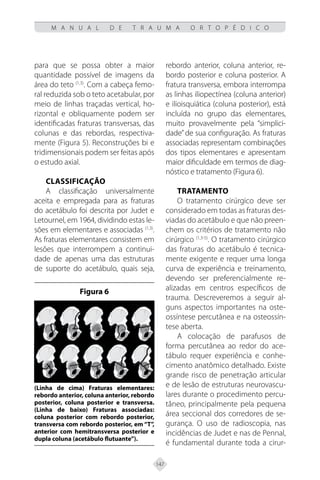 147
M A N U A L D E T R A U M A O R T O P É D I C O
para que se possa obter a maior
quantidade possível de imagens da
área do teto (1,3)
. Com a cabeça femo-
ral reduzida sob o teto acetabular, por
meio de linhas traçadas vertical, ho-
rizontal e obliquamente podem ser
identificadas fraturas transversas, das
colunas e das rebordas, respectiva-
mente (Figura 5). Reconstruções bi e
tridimensionais podem ser feitas após
o estudo axial.
CLASSIFICAÇÃO
A classificação universalmente
aceita e empregada para as fraturas
do acetábulo foi descrita por Judet e
Letournel, em 1964, dividindo estas le-
sões em elementares e associadas (1,3)
.
As fraturas elementares consistem em
lesões que interrompem a continui-
dade de apenas uma das estruturas
de suporte do acetábulo, quais seja,
rebordo anterior, coluna anterior, re-
bordo posterior e coluna posterior. A
fratura transversa, embora interrompa
as linhas iliopectínea (coluna anterior)
e ilioisquiática (coluna posterior), está
incluída no grupo das elementares,
muito provavelmente pela “simplici-
dade”de sua configuração. As fraturas
associadas representam combinações
dos tipos elementares e apresentam
maior dificuldade em termos de diag-
nóstico e tratamento (Figura 6).
TRATAMENTO
O tratamento cirúrgico deve ser
considerado em todas as fraturas des-
viadas do acetábulo e que não preen-
chem os critérios de tratamento não
cirúrgico (1,3-5)
. O tratamento cirúrgico
das fraturas do acetábulo é tecnica-
mente exigente e requer uma longa
curva de experiência e treinamento,
devendo ser preferencialmente re-
alizadas em centros específicos de
trauma. Descreveremos a seguir al-
guns aspectos importantes na oste-
ossíntese percutânea e na osteossín-
tese aberta.
A colocação de parafusos de
forma percutânea ao redor do ace-
tábulo requer experiência e conhe-
cimento anatômico detalhado. Existe
grande risco de penetração articular
e de lesão de estruturas neurovascu-
lares durante o procedimento percu-
tâneo, principalmente pela pequena
área seccional dos corredores de se-
gurança. O uso de radioscopia, nas
incidências de Judet e nas de Pennal,
é fundamental durante toda a cirur-
Figura 6
(Linha de cima) Fraturas elementares:
rebordo anterior, coluna anterior, rebordo
posterior, coluna posterior e transversa.
(Linha de baixo) Fraturas associadas:
coluna posterior com rebordo posterior,
transversa com rebordo posterior, em “T”,
anterior com hemitransversa posterior e
dupla coluna (acetábulo flutuante”).
 