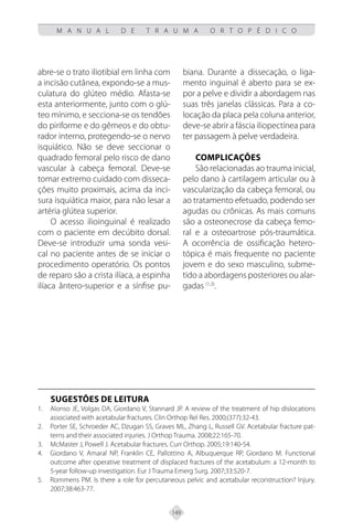 149
M A N U A L D E T R A U M A O R T O P É D I C O
abre-se o trato iliotibial em linha com
a incisão cutânea, expondo-se a mus-
culatura do glúteo médio. Afasta-se
esta anteriormente, junto com o glú-
teo mínimo, e secciona-se os tendões
do piriforme e do gêmeos e do obtu-
rador interno, protegendo-se o nervo
isquiático. Não se deve seccionar o
quadrado femoral pelo risco de dano
vascular à cabeça femoral. Deve-se
tomar extremo cuidado com disseca-
ções muito proximais, acima da inci-
sura isquiática maior, para não lesar a
artéria glútea superior.
O acesso ilioinguinal é realizado
com o paciente em decúbito dorsal.
Deve-se introduzir uma sonda vesi-
cal no paciente antes de se iniciar o
procedimento operatório. Os pontos
de reparo são a crista ilíaca, a espinha
ilíaca ântero-superior e a sínfise pu-
biana. Durante a dissecação, o liga-
mento inguinal é aberto para se ex-
por a pelve e dividir a abordagem nas
suas três janelas clássicas. Para a co-
locação da placa pela coluna anterior,
deve-se abrir a fáscia iliopectínea para
ter passagem à pelve verdadeira.
COMPLICAÇÕES
São relacionadas ao trauma inicial,
pelo dano à cartilagem articular ou à
vascularização da cabeça femoral, ou
ao tratamento efetuado, podendo ser
agudas ou crônicas. As mais comuns
são a osteonecrose da cabeça femo-
ral e a osteoartrose pós-traumática.
A ocorrência de ossificação hetero-
tópica é mais frequente no paciente
jovem e do sexo masculino, subme-
tido a abordagens posteriores ou alar-
gadas (1,3)
.
SUGESTÕES DE LEITURA
Alonso JE, Volgas DA, Giordano V, Stannard JP. A review of the treatment of hip dislocations
1.
associated with acetabular fractures. Clin Orthop Rel Res. 2000;(377):32-43.
Porter SE, Schroeder AC, Dzugan SS, Graves ML, Zhang L, Russell GV. Acetabular fracture pat-
2.
terns and their associated injuries. J Orthop Trauma. 2008;22:165-70.
McMaster J, Powell J. Acetabular fractures. Curr Orthop. 2005;19:140-54.
3.
Giordano V, Amaral NP, Franklin CE, Pallottino A, Albuquerque RP, Giordano M. Functional
4.
outcome after operative treatment of displaced fractures of the acetabulum: a 12-month to
5-year follow-up investigation. Eur J Trauma Emerg Surg. 2007;33:520-7.
Rommens PM. Is there a role for percutaneous pelvic and acetabular reconstruction? Injury.
5.
2007;38:463-77.
 