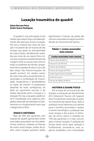 150
M A N U A L D E T R A U M A O R T O P É D I C O
Luxação traumática do quadril
Edson Barreto Paiva
André Soares Rodrigues
O quadril é uma articulação muito
estável que requer força consideravel-
mente alta para que ocorra a luxação.
Por isso, a maioria dos casos de luxa-
ção é resultante de um trauma de alta
energia, que pode ser acompanhada
de outras lesões, devidamente avalia-
das por meio de um exame físico mi-
nucioso e exames complementares de
imagem. Entre as causas mais comuns
estão os acidentes de trânsito, atrope-
lamentos e quedas de altura. Cerca de
dois terços das fraturas-luxações do
quadril ocorrem em adultos jovens
do sexo masculino, possivelmente re-
lacionados à combinação de imaturi-
dade, inexperiência e desobediência
às regras do trânsito. O prognóstico
depende da lesão cartilaginosa, do
dano ao suprimento vascular, e do
tempo decorrido entre a luxação e a
redução. Por isso, a luxação coxofemo-
ral é considerada uma urgência orto-
pédica, devendo ser reduzida incruen-
tamente ou cirurgicamente assim que
o diagnostico é feito.
Sinais e sintomas
Mais de 95% dos pacientes com
luxação do quadril apresentam lesões
associadas, que podem ser intra-abdo-
minais, torácicas, cerebrais ou fraturas
de outros ossos longos. Lesões do jo-
elho como luxação posterior, lesões
ligamentares e fraturas da patela são
comuns associadas à luxação posterior
devido ao mecanismo de trauma.
Tabela 1. Lesões associadas
mais comuns
Lesões associadas mais comuns
Fraturas do anel pélvico
Fratura do colo femoral
Fraturas do acetábulo
Fraturas da cabeça do fêmur
Lesões ligamentares do joelho
Lesões da coluna
Fraturas da diáfise do fêmur
História e exame físico
Por se tratar de um trauma de alta
energia, o protocolo de atendimento
ATLS (Advanced Trauma Life Support)
deve inicialmente comandar as ações
no momento do exame físico. Após a
avaliação inicial, devemos nos atentar
para o membro acometido e realizar
o exame neurológico, a palpação dos
ossos longos e dos pulsos. A disfun-
ção do nervo ciático é relatada em
19% dos pacientes e, é mais comum
após a fratura luxação. A avaliação da
função deste nervo após redução é
fundamental, tornando-se uma ur-
gência ortopédica com necessidade
 
