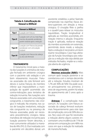 153
M A N U A L D E T R A U M A O R T O P É D I C O
Tabela 4. Calssificação de
Stewart e Milford
Stewart e Milford
Tipo I Luxação sem fratura
Tipo II
Luxação com um ou mais frag-
mentos da parede acetabular,
porém estável após a redução
Tipo III
Luxação com fratura da parede
acetabular com articulação
instável
Tipo IV
Luxação com fratura da cabeça
ou do colo femoral
Tratamento
O tratamento inicial para a maio-
ria das luxações é a tentativa de redu-
ção fechada em ambiente cirúrgico
com o paciente sob sedação e um
bom relaxamento muscular. Fratu-
ras associadas do colo femoral sem
desvio e outras fraturas do membro
inferior que impossibilitem a mani-
pulação do quadril acometido são
contra-indicações para tentativa de
redução incruenta. Nas luxações sem
fraturas associadas com uma redução
congruente, o tratamento não cirúr-
gico é indicado. No entanto, nos ca-
sos de luxações irredutíveis, redução
não congruente ou na presença de
fraturas associadas, pode ser neces-
sário procedimento cirúrgico. Várias
manobras de redução incruenta para
luxação posterior foram descritas, a
mais comumente utilizada é a mano-
bra de Allis (FIG 2). Ela é realizada com
o paciente em decúbito dorsal, um
assistente estabiliza a pelve fazendo
compressão nas espinhas ilíacas ân-
tero-superiores em direção a mesa
cirúrgica. O cirurgião flete o joelho
e o quadril para relaxar os músculos
isquiotibiais. Tração longitudinal é
aplicada ao membro acometido, em
rotação interna e adução. Enquanto
tração é aplicada, realiza-se rotação
do membro acometido em extensão,
permitindo deste modo a redução.
Após a redução é necessário um bom
exame neurológico. Caso haja altera-
ção da função neurológica pos redu-
ção ou a redução não seja obtida por
métodos fechados, impõe-se a redu-
ção aberta de urgência.
Complicações
Necrose avascular (NAV): Mais
comum após luxação posterior e se
correlaciona com o tempo decorrido
até a redução. Estudos mostram de
1,7% até 40% de NAV. Ela pode ocor-
rer principalmente nos primeiros 2
anos de seguimento, porém há relato
de aparecimento até 5 anos após o
trauma.
Artrose: É a complicação mais
comum. As luxações com fratura as-
sociada da cabeça femoral evoluem
mais frequentemente para este tipo
de complicação, cerca de 50% dos ca-
sos. Nos casos em que foi necessária
a redução aberta alguns autores en-
contraram uma incidência de 71% de
artrose em comparação com 48% nos
casos em que a redução foi realizada
de maneira fechada.
 