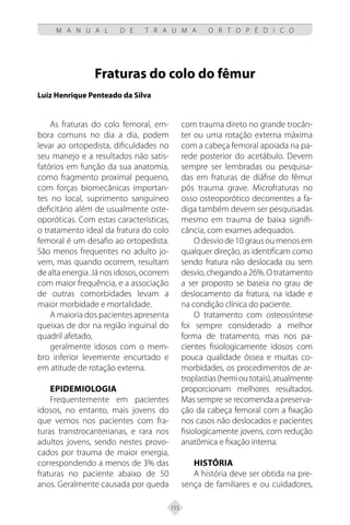155
M A N U A L D E T R A U M A O R T O P É D I C O
Fraturas do colo do fêmur
Luiz Henrique Penteado da Silva
As fraturas do colo femoral, em-
bora comuns no dia a dia, podem
levar ao ortopedista, dificuldades no
seu manejo e a resultados não satis-
fatórios em função da sua anatomia,
como fragmento proximal pequeno,
com forças biomecânicas importan-
tes no local, suprimento sanguíneo
deficitário além de usualmente oste-
oporóticas. Com estas características,
o tratamento ideal da fratura do colo
femoral é um desafio ao ortopedista.
São menos frequentes no adulto jo-
vem, mas quando ocorrem, resultam
dealtaenergia.Jánosidosos,ocorrem
com maior frequência, e a associação
de outras comorbidades levam a
maior morbidade e mortalidade.
A maioria dos pacientes apresenta
queixas de dor na região inguinal do
quadril afetado,
geralmente idosos com o mem-
bro inferior levemente encurtado e
em atitude de rotação externa.
EPIDEMIOLOGIA
Frequentemente em pacientes
idosos, no entanto, mais jovens do
que vemos nos pacientes com fra-
turas transtrocanterianas, e rara nos
adultos jovens, sendo nestes provo-
cados por trauma de maior energia,
correspondendo a menos de 3% das
fraturas no paciente abaixo de 50
anos. Geralmente causada por queda
com trauma direto no grande trocân-
ter ou uma rotação externa máxima
com a cabeça femoral apoiada na pa-
rede posterior do acetábulo. Devem
sempre ser lembradas ou pesquisa-
das em fraturas de diáfise do fêmur
pós trauma grave. Microfraturas no
osso osteoporótico decorrentes a fa-
diga também devem ser pesquisadas
mesmo em trauma de baixa signifi-
cância, com exames adequados.
O desvio de 10 graus ou menos em
qualquer direção, as identificam como
sendo fratura não deslocada ou sem
desvio, chegando a 26%. O tratamento
a ser proposto se baseia no grau de
deslocamento da fratura, na idade e
na condição clínica do paciente.
O tratamento com osteossíntese
foi sempre considerado a melhor
forma de tratamento, mas nos pa-
cientes fisiologicamente idosos com
pouca qualidade óssea e muitas co-
morbidades, os procedimentos de ar-
troplastias(hemioutotais),atualmente
proporcionam melhores resultados.
Mas sempre se recomenda a preserva-
ção da cabeça femoral com a fixação
nos casos não deslocados e pacientes
fisiologicamente jovens, com redução
anatômica e fixação interna.
HISTÓRIA
A história deve ser obtida na pre-
sença de familiares e ou cuidadores,
 