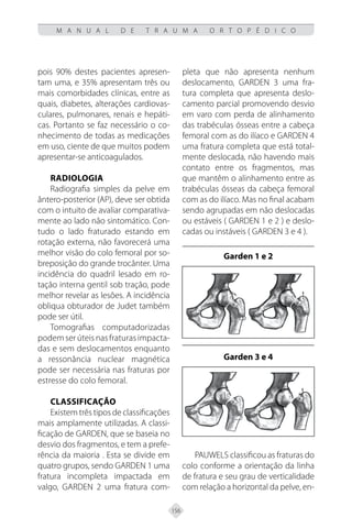156
M A N U A L D E T R A U M A O R T O P É D I C O
pois 90% destes pacientes apresen-
tam uma, e 35% apresentam três ou
mais comorbidades clínicas, entre as
quais, diabetes, alterações cardiovas-
culares, pulmonares, renais e hepáti-
cas. Portanto se faz necessário o co-
nhecimento de todas as medicações
em uso, ciente de que muitos podem
apresentar-se anticoagulados.
RADIOLOGIA
Radiografia simples da pelve em
ântero-posterior (AP), deve ser obtida
com o intuito de avaliar comparativa-
mente ao lado não sintomático. Con-
tudo o lado fraturado estando em
rotação externa, não favorecerá uma
melhor visão do colo femoral por so-
breposição do grande trocânter. Uma
incidência do quadril lesado em ro-
tação interna gentil sob tração, pode
melhor revelar as lesões. A incidência
obliqua obturador de Judet também
pode ser útil.
Tomografias computadorizadas
podem serúteisnasfraturas impacta-
das e sem deslocamentos enquanto
a ressonância nuclear magnética
pode ser necessária nas fraturas por
estresse do colo femoral.
CLASSIFICAÇÃO
Existem três tipos de classificações
mais amplamente utilizadas. A classi-
ficação de GARDEN, que se baseia no
desvio dos fragmentos, e tem a prefe-
rência da maioria . Esta se divide em
quatro grupos, sendo GARDEN 1 uma
fratura incompleta impactada em
valgo, GARDEN 2 uma fratura com-
pleta que não apresenta nenhum
deslocamento, GARDEN 3 uma fra-
tura completa que apresenta deslo-
camento parcial promovendo desvio
em varo com perda de alinhamento
das trabéculas ósseas entre a cabeça
femoral com as do ilíaco e GARDEN 4
uma fratura completa que está total-
mente deslocada, não havendo mais
contato entre os fragmentos, mas
que mantêm o alinhamento entre as
trabéculas ósseas da cabeça femoral
com as do ilíaco. Mas no final acabam
sendo agrupadas em não deslocadas
ou estáveis ( GARDEN 1 e 2 ) e deslo-
cadas ou instáveis ( GARDEN 3 e 4 ).
Garden 1 e 2
Garden 3 e 4
PAUWELS classificou as fraturas do
colo conforme a orientação da linha
de fratura e seu grau de verticalidade
com relação a horizontal da pelve, en-
 