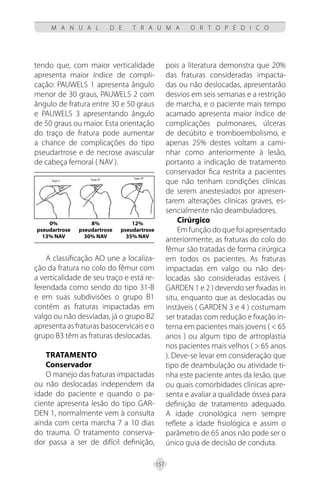 157
M A N U A L D E T R A U M A O R T O P É D I C O
tendo que, com maior verticalidade
apresenta maior índice de compli-
cação: PAUWELS 1 apresenta ângulo
menor de 30 graus, PAUWELS 2 com
ângulo de fratura entre 30 e 50 graus
e PAUWELS 3 apresentando ângulo
de 50 graus ou maior. Esta orientação
do traço de fratura pode aumentar
a chance de complicações do tipo
pseudartrose e de necrose avascular
de cabeça femoral ( NAV ).
0% 8% 12%
pseudartrose pseudartrose pseudartrose
13% NAV 30% NAV 35% NAV
A classificação AO une a localiza-
ção da fratura no colo do fêmur com
a verticalidade de seu traço e está re-
ferendada como sendo do tipo 31-B
e em suas subdivisões o grupo B1
contém as fraturas impactadas em
valgo ou não desviadas, já o grupo B2
apresenta as fraturas basocervicais e o
grupo B3 têm as fraturas deslocadas.
TRATAMENTO
Conservador
O manejo das fraturas impactadas
ou não deslocadas independem da
idade do paciente e quando o pa-
ciente apresenta lesão do tipo GAR-
DEN 1, normalmente vem à consulta
ainda com certa marcha 7 a 10 dias
do trauma. O tratamento conserva-
dor passa a ser de difícil definição,
pois a literatura demonstra que 20%
das fraturas consideradas impacta-
das ou não deslocadas, apresentarão
desvios em seis semanas e a restrição
de marcha, e o paciente mais tempo
acamado apresenta maior índice de
complicações pulmonares, úlceras
de decúbito e tromboembolismo, e
apenas 25% destes voltam a cami-
nhar como anteriormente à lesão,
portanto a indicação de tratamento
conservador fica restrita a pacientes
que não tenham condições clínicas
de serem anestesiados por apresen-
tarem alterações clínicas graves, es-
sencialmente não deambuladores.
Cirúrgico
Em função do que foi apresentado
anteriormente, as fraturas do colo do
fêmur são tratadas de forma cirúrgica
em todos os pacientes. As fraturas
impactadas em valgo ou não des-
locadas são consideradas estáveis (
GARDEN 1 e 2 ) devendo ser fixadas in
situ, enquanto que as deslocadas ou
instáveis ( GARDEN 3 e 4 ) costumam
ser tratadas com redução e fixação in-
terna em pacientes mais jovens ( < 65
anos ) ou algum tipo de artroplastia
nos pacientes mais velhos ( > 65 anos
). Deve-se levar em consideração que
tipo de deambulação ou atividade ti-
nha este paciente antes da lesão, que
ou quais comorbidades clínicas apre-
senta e avaliar a qualidade óssea para
definição de tratamento adequado.
A idade cronológica nem sempre
reflete a idade fisiológica e assim o
parâmetro de 65 anos não pode ser o
único guia de decisão de conduta.
 