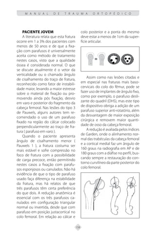 158
M A N U A L D E T R A U M A O R T O P É D I C O
Paciente Jovem
A literatura relata que esta fratura
ocorre em 1 a 3% dos pacientes com
menos de 50 anos e de que a fixa-
ção com parafusos é universalmente
aceita como método de tratamento
nestes casos, visto que a qualidade
óssea é considerada normal. O que
se discute atualmente é o vetor da
verticalidade ou o chamado ângulo
de cisalhamento do traço de fratura,
reconhecido como fator de instabili-
dade maior, levando a maior estresse
sobre o material de fixação ou pro-
movendo ainda pós fixação, desvio
em varo e posterior do fragmento da
cabeça femoral. Nas lesões do tipo 3
de Pauwels, alguns autores tem re-
comendado o uso de um parafuso
fixado na região do cálcar colocado
perpendicularmente ao traço de fra-
tura ( parafuso em varo ).
Quando o paciente apresenta
ângulo de cisalhamento menor (
Pauwels 1 ), a fratura costuma ser
mais estável e sofre compressão no
foco de fratura com a possibilidade
de carga precoce, então permitindo
nestes casos a fixação com parafu-
sos esponjosos ou canulados. Não há
evidência de que o tipo de parafuso
usado faça diferença na estabilidade
da fratura, mas há relatos de que
três parafusos têm certa preferência
do que dois. A redução anatômica é
essencial com os três parafusos ca-
nulados em configuração triangular
normal ou invertida, desde que com
parafuso em posição justacortical no
colo femoral. Em relação ao cálcar e
colo posterior e a ponta do mesmo
deve estar a menos de 1cm da super-
fície articular.
Assim como nas lesões citadas e
em especial nas fraturas mais baso-
cervicais do colo do fêmur, pode se
fazer uso de implantes de ângulo fixo,
como por exemplo, o parafuso desli-
zante do quadril (DHS), mas este tipo
de dispositivo obriga a adição de um
parafuso superior anti-rotatório, além
da desvantagem de maior exposição
cirúrgica e removem maior quanti-
dade de osso da cabeça femoral.
A redução é avaliada pelos índices
de Garden, onde o alinhamento nor-
mal das trabéculas da cabeça femoral
e a cortical medial faz um ângulo de
160 graus na radiografia em AP e de
180 graus com a diáfise no perfil, bus-
cando sempre a restauração do con-
torno curvilíneo da parte posterior do
colo femoral.
 