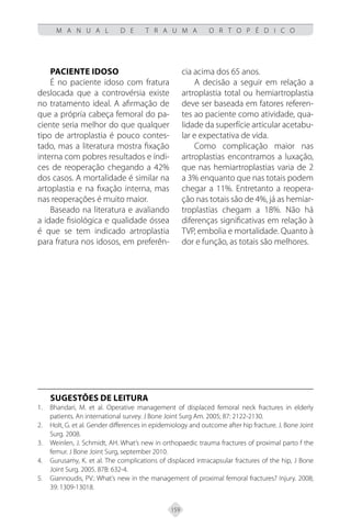 159
M A N U A L D E T R A U M A O R T O P É D I C O
Paciente idoso
É no paciente idoso com fratura
deslocada que a controvérsia existe
no tratamento ideal. A afirmação de
que a própria cabeça femoral do pa-
ciente seria melhor do que qualquer
tipo de artroplastia é pouco contes-
tado, mas a literatura mostra fixação
interna com pobres resultados e índi-
ces de reoperação chegando a 42%
dos casos. A mortalidade é similar na
artoplastia e na fixação interna, mas
nas reoperações é muito maior.
Baseado na literatura e avaliando
a idade fisiológica e qualidade óssea
é que se tem indicado artroplastia
para fratura nos idosos, em preferên-
cia acima dos 65 anos.
A decisão a seguir em relação a
artroplastia total ou hemiartroplastia
deve ser baseada em fatores referen-
tes ao paciente como atividade, qua-
lidade da superfície articular acetabu-
lar e expectativa de vida.
Como complicação maior nas
artroplastias encontramos a luxação,
que nas hemiartroplastias varia de 2
a 3% enquanto que nas totais podem
chegar a 11%. Entretanto a reopera-
ção nas totais são de 4%, já as hemiar-
troplastias chegam a 18%. Não há
diferenças significativas em relação à
TVP, embolia e mortalidade. Quanto à
dor e função, as totais são melhores.
SUGESTÕES DE LEITURA
Bhandari, M. et al. Operative management of displaced femoral neck fractures in elderly
1.
patients. An international survey. J Bone Joint Surg Am. 2005; 87: 2122-2130.
Holt, G. et al. Gender differences in epidemiology and outcome after hip fracture. J. Bone Joint
2.
Surg. 2008.
Weinlen, J. Schmidt, AH. What’s new in orthopaedic trauma fractures of proximal parto f the
3.
femur. J Bone Joint Surg, september 2010.
Gurusamy, K. et al. The complications of displaced intracapsular fractures of the hip, J Bone
4.
Joint Surg. 2005. 87B: 632-4.
Giannoudis, PV.: What’s new in the management of proximal femoral fractures? Injury. 2008;
5.
39: 1309-13018.
 