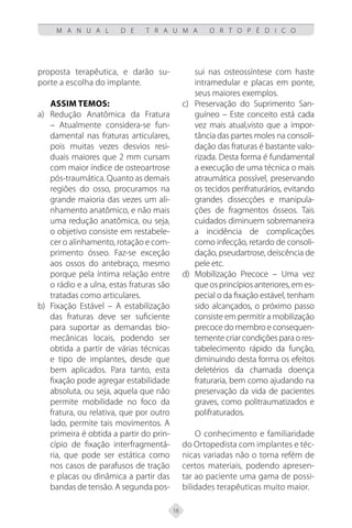 16
M A N U A L D E T R A U M A O R T O P É D I C O
proposta terapêutica, e darão su-
porte a escolha do implante.
Assim temos:
a) Redução Anatômica da Fratura
– Atualmente considera-se fun-
damental nas fraturas articulares,
pois muitas vezes desvios resi-
duais maiores que 2 mm cursam
com maior índice de osteoartrose
pós-traumática. Quanto as demais
regiões do osso, procuramos na
grande maioria das vezes um ali-
nhamento anatômico, e não mais
uma redução anatômica, ou seja,
o objetivo consiste em restabele-
cer o alinhamento, rotação e com-
primento ósseo. Faz-se exceção
aos ossos do antebraço, mesmo
porque pela íntima relação entre
o rádio e a ulna, estas fraturas são
tratadas como articulares.
b) Fixação Estável – A estabilização
das fraturas deve ser suficiente
para suportar as demandas bio-
mecânicas locais, podendo ser
obtida a partir de várias técnicas
e tipo de implantes, desde que
bem aplicados. Para tanto, esta
fixação pode agregar estabilidade
absoluta, ou seja, aquela que não
permite mobilidade no foco da
fratura, ou relativa, que por outro
lado, permite tais movimentos. A
primeira é obtida a partir do prin-
cípio de fixação interfragmentá-
ria, que pode ser estática como
nos casos de parafusos de tração
e placas ou dinâmica a partir das
bandas de tensão. A segunda pos-
sui nas osteossíntese com haste
intramedular e placas em ponte,
seus maiores exemplos.
c) Preservação do Suprimento San-
guíneo – Este conceito está cada
vez mais atual,visto que a impor-
tância das partes moles na consoli-
dação das fraturas é bastante valo-
rizada. Desta forma é fundamental
a execução de uma técnica o mais
atraumática possível, preservando
os tecidos perifraturários, evitando
grandes dissecções e manipula-
ções de fragmentos ósseos. Tais
cuidados diminuem sobremaneira
a incidência de complicações
como infecção, retardo de consoli-
dação, pseudartrose, deiscência de
pele etc.
d) Mobilização Precoce – Uma vez
que os princípios anteriores, em es-
pecial o da fixação estável, tenham
sido alcançados, o próximo passo
consiste em permitir a mobilização
precoce do membro e consequen-
temente criar condições para o res-
tabelecimento rápido da função,
diminuindo desta forma os efeitos
deletérios da chamada doença
fraturaria, bem como ajudando na
preservação da vida de pacientes
graves, como politraumatizados e
polifraturados.
O conhecimento e familiaridade
do Ortopedista com implantes e téc-
nicas variadas não o torna refém de
certos materiais, podendo apresen-
tar ao paciente uma gama de possi-
bilidades terapêuticas muito maior.
 