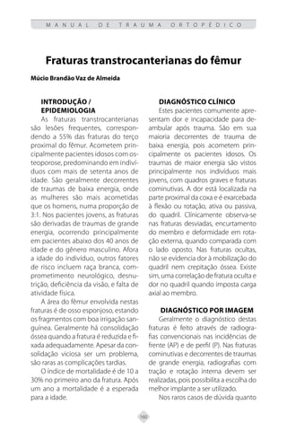 160
M A N U A L D E T R A U M A O R T O P É D I C O
Fraturas transtrocanterianas do fêmur
Múcio Brandão Vaz de Almeida
INTRODUÇÃO /
EPIDEMIOLOGIA
As fraturas transtrocanterianas
são lesões frequentes, correspon-
dendo a 55% das fraturas do terço
proximal do fêmur. Acometem prin-
cipalmente pacientes idosos com os-
teoporose, predominando em indiví-
duos com mais de setenta anos de
idade. São geralmente decorrentes
de traumas de baixa energia, onde
as mulheres são mais acometidas
que os homens, numa proporção de
3:1. Nos pacientes jovens, as fraturas
são derivadas de traumas de grande
energia, ocorrendo principalmente
em pacientes abaixo dos 40 anos de
idade e do gênero masculino. Afora
a idade do indivíduo, outros fatores
de risco incluem raça branca, com-
prometimento neurológico, desnu-
trição, deficiência da visão, e falta de
atividade física.
A área do fêmur envolvida nestas
fraturas é de osso esponjoso, estando
os fragmentos com boa irrigação san-
guínea. Geralmente há consolidação
óssea quando a fratura é reduzida e fi-
xada adequadamente. Apesar da con-
solidação viciosa ser um problema,
são raras as complicações tardias.
O índice de mortalidade é de 10 a
30% no primeiro ano da fratura. Após
um ano a mortalidade é a esperada
para a idade.
DIAGNÓSTICO CLÍNICO
Estes pacientes comumente apre-
sentam dor e incapacidade para de-
ambular após trauma. São em sua
maioria decorrentes de trauma de
baixa energia, pois acometem prin-
cipalmente os pacientes idosos. Os
traumas de maior energia são vistos
principalmente nos indivíduos mais
jovens, com quadros graves e fraturas
cominutivas. A dor está localizada na
parte proximal da coxa e é exarcebada
à flexão ou rotação, ativa ou passiva,
do quadril. Clínicamente observa-se
nas fraturas desviadas, encurtamento
do membro e deformidade em rota-
ção externa, quando comparada com
o lado oposto. Nas fraturas ocultas,
não se evidencia dor à mobilização do
quadril nem crepitação óssea. Existe
sim, uma correlação de fratura oculta e
dor no quadril quando imposta carga
axial ao membro.
DIAGNÓSTICO POR IMAGEM
Geralmente o diagnóstico destas
fraturas é feito através de radiogra-
fias convencionais nas incidências de
frente (AP) e de perfil (P). Nas fraturas
cominutivas e decorrentes de traumas
de grande energia, radiografias com
tração e rotação interna devem ser
realizadas, pois possibilita a escolha do
melhor implante a ser utilizado.
Nos raros casos de dúvida quanto
 