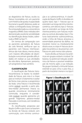 161
M A N U A L D E T R A U M A O R T O P É D I C O
ao diagnóstico de fratura, oculta ou
fratura incompleta, em um paciente
comhistóricodequeda,incapacidade
funcional e quadril doloroso, pode-se
utilizar a cintilografia óssea, tomogra-
fia computadorizada ou a ressonância
magnética (RNM). Estes métodos têm
demonstrado excelente sensibilidade
na identificação destas lesões, sobre-
tudo a RNM na fase T1.
Em termos de comparação com
os pacientes portadores de fratura
do colo femoral, verifica-se que os
pacientes com fraturas intertrocan-
téricas são mais idosos, menos ativos,
com maiores dificuldades de deam-
bulação e encontram grandes dificul-
dades em realizar as suas atividades
da vida diária. Apresentam, portanto,
um prognóstico mais sombrio.
CLASSIFICAÇÃO
A classificação das fraturas trans-
trocanterianas se baseia na estabili-
dade da fratura, pois esta é a chave
para se instituir o tratamento e avaliar
de forma mais precisa o prognóstico
da lesão. Uma fratura é reconhecida
como estável, quando a parte pós-
tero-medial permanece intacta ou
quando encontra-se minimamente
cominuída, enquanto é conside-
rada instável, quando apresenta um
grande fragmento póstero-medial
fraturado e cominuto, com tendência
ao varismo.
As classificações propostas por
Boyd e Griffin e por Evans se baseiam
na divisão de fraturas estáveis sem
cominuição, com mínima cominui-
ção e as subtrocantéricas. A classifi-
cação de Boyd e Griffin é dividida em
quatro tipos: tipo 1- fraturas que se
estendem ao longo da linha intertro-
cantérica, sem desvio; tipo 2- fraturas
que se estendem ao longo da linha
intertrocantérica com fraturas múlti-
plas na cortical, desviadas; tipo 3- fra-
turas basicamente subtrocantéricas,
onde a linha de fratura atravessa a
extremidade proximal da diáfise, no
trocânter menor ou imediatamente
distal a esse; e o tipo 4- fraturas da re-
gião trocantérica e da proximal, com
fratura em pelo menos dois planos.
Evans dividiu as fraturas trocanté-
ricas em grupos estável e instável. Se
baseou na potencial redução anatô-
mica da fratura e possível estabiliza-
ção da mesma após a sua redução.
No grupo I (estável), a linha de fratura
estende-se para cima e para fora, a
partir do trocânter menor e no tipo II
Figura 1. Classificação AO
 