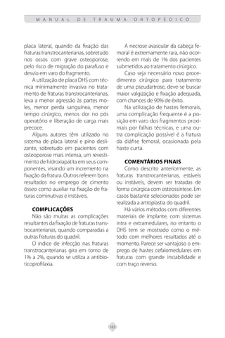 163
M A N U A L D E T R A U M A O R T O P É D I C O
placa lateral, quando da fixação das
fraturastranstrocanterianas,sobretudo
nos ossos com grave osteoporose,
pelo risco de migração do parafuso e
desvio em varo do fragmento.
A utilização de placa DHS com téc-
nica minimamente invasiva no trata-
mento de fraturas transtrocanterianas,
leva a menor agressão às partes mo-
les, menor perda sanguínea, menor
tempo cirúrgico, menos dor no pós
operatório e liberação de carga mais
precoce.
Alguns autores têm utilizado no
sistema de placa lateral e pino desli-
zante, sobretudo em pacientes com
osteoporose mais intensa, um revesti-
mento de hidroxiapatita em seus com-
ponentes, visando um incremento na
fixação da fratura. Outros referem bons
resultados no emprego de cimento
ósseo como auxiliar na fixação de fra-
turas cominutivas e instáveis.
COMPLICAÇÕES
Não são muitas as complicações
resultantes da fixação de fraturas trans-
trocanterianas, quando comparadas a
outras fraturas do quadril.
O índice de infecção nas fraturas
transtrocanterianas gira em torno de
1% a 2%, quando se utiliza a antibio-
ticoprofilaxia.
A necrose avascular da cabeça fe-
moral é extremamente rara, não ocor-
rendo em mais de 1% dos pacientes
submetidos ao tratamento cirúrgico.
Caso seja necessário novo proce-
dimento cirúrgico para tratamento
de uma pseudartrose, deve-se buscar
maior valgização e fixação adequada,
com chances de 90% de êxito.
Na utilização de hastes femorais,
uma complicação frequente é a po-
sição em varo dos fragmentos proxi-
mais por falhas técnicas, e uma ou-
tra complicação possível é a fratura
da diáfise femoral, ocasionada pela
haste curta.
COMENTÁRIOS FINAIS
Como descrito anteriormente, as
fraturas transtrocanterianas, estáveis
ou instáveis, devem ser tratadas de
forma cirúrgica com osteossíntese. Em
casos bastante selecionados pode ser
realizada a artroplastia do quadril.
Há vários métodos com diferentes
materiais de implante, com sistemas
intra e extramedulares, no entanto o
DHS tem se mostrado como o mé-
todo com melhores resultados até o
momento. Parece ser vantajoso o em-
prego de hastes cefalomedulares em
fraturas com grande instabilidade e
com traço reverso.
 
