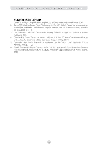 164
M A N U A L D E T R A U M A O R T O P É D I C O
SUGESTÕES DE LEITURA
Canale ST. Cirurgia Ortopédica de Campbell, vol 3,10 ed,São Paulo; Editora Manole; 2007.
1.
Canto RST, Sakaki M, Susuki I,Tucci P, Belangero W, Kfuri Jr M, Skaf AY. FraturaTranstrocanteriana.
2.
In Jatene FB, Nobre MRC, Bernardo WM. Projeto Diretrizes. 1 ed, volVII. Brasília: Câmara Brasileira
do Livro. 2008; p. 231-8.
Chapman MW. Chapman’s Orthopaedic Surgery. 3rd edition. Lippincott Williams & Wilkins
3.
Publishers; 2001.
Christian RW. Fratura Transtrocanteriana do fêmur. In Kojima KE. Novos Conceitos em Osteos-
4.
síntese.1 ed. Rio de Janeiro: Editora Guanabara Koogan; 2008. p. 89-94.
Guimarães JAM. Fratura Trocantérica. In Gomes LSM. O Quadril. 1 ed. São Paulo: Editora
5.
Atheneu; 2010. p.311-20.
Russell TA. Intertrochanteric Fractures. In Bucholz RW, Heckman JD, Court-Brown CM.; Tornetta
6.
P. Rockwood And Green’s Fractures In Adults, 7th Edition. Lippincott Williams & Wilkins, cap 48.
2010.
 