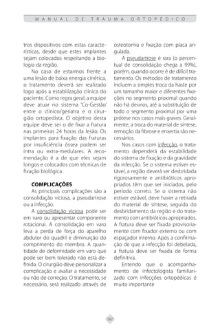 167
M A N U A L D E T R A U M A O R T O P É D I C O
tros dispositivos com estas caracte-
rísticas, desde que estes implantes
sejam colocados respeitando a bio-
logia da região.
No caso de estarmos frente a
uma lesão de baixa energia cinética,
o tratamento deverá ser realizado
logo após a estabilização clínica do
paciente. Como regra geral, a equipe
deve atuar no sistema ‘Co-Gestão’
entre o clínico/geriatra e o cirur-
gião ortopedista. O objetivo desta
equipe deve ser o de fixar a fratura
nas primeiras 24 horas da lesão. Os
implantes para fixação das fraturas
por insuficiência óssea podem ser
intra ou extra-medulares. A reco-
mendação é a de que eles sejam
longos e colocados com técnicas de
fixação biológica.
Complicações
As principais complicações são a
consolidação viciosa, a pseudartrose
ou a infecção.
A consolidação viciosa pode ser
em varo ou apresentar componente
rotacional. A consolidação em varo
leva a perda de força do aparelho
abdutor do quadril e diminuição do
comprimento do membro. A quan-
tidade de deformidade em varo que
pode ser bem tolerado não está de-
finida. O cirurgião deve personalizar a
complicação e avaliar a necessidade
ou não de correção. O tratamento, se
necessário, será realizado através de
osteotomia e fixação com placa an-
gulada.
A pseudartrose é rara (o percen-
tual de consolidação chega a 99%),
porém, quando ocorre é de difícil tra-
tamento. Os métodos de tratamento
incluem a simples troca da haste por
um tamanho maior e diferentes fixa-
ções no segmento proximal quando
não há desvios, até a substituição de
todo o segmento proximal por uma
prótese nos casos mais graves. Geral-
mente, a troca do material de síntese,
remoção da fibrose e enxertia são ne-
cessários.
Nos casos com infecção, o trata-
mento dependerá da estabilidade
do sistema de fixação e da gravidade
da infecção. Se o sistema estiver es-
tável, a região deverá ser desbridada
rigorosamente e antibióticos apro-
priados têm que ser iniciados, pelo
período correto. Se o sistema não
estiver estável, deve haver a retirada
do material de síntese, seguida do
desbridamento da região e do trata-
mento com antibióticos apropriados.
A fratura deve ser fixada provisoria-
mente com fixador externo ou com
espaçador interno. Após a confirma-
ção de que a infecção foi debelada,
a fratura deve ser fixada de forma
definitiva.
Entendo que o acompanha-
mento de infectologista familiari-
zado com infecções ortopédicas é
muito importante
 