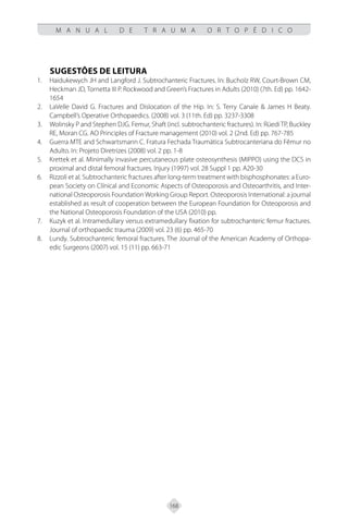 168
M A N U A L D E T R A U M A O R T O P É D I C O
SUGESTÕES DE LEITURA
Haidukewych JH and Langford J. Subtrochanteric Fractures. In: Bucholz RW, Court-Brown CM,
1.
Heckman JD, Tornetta III P. Rockwood and Green’s Fractures in Adults (2010) (7th. Ed) pp. 1642-
1654
LaVelle David G. Fractures and Dislocation of the Hip. In: S. Terry Canale & James H Beaty.
2.
Campbell’s Operative Orthopaedics. (2008) vol. 3 (11th. Ed) pp. 3237-3308
Wolinsky P and Stephen DJG. Femur, Shaft (incl. subtrochanteric fractures). In: Rüedi TP, Buckley
3.
RE, Moran CG. AO Principles of Fracture management (2010) vol. 2 (2nd. Ed) pp. 767-785
Guerra MTE and Schwartsmann C. Fratura Fechada Traumática Subtrocanteriana do Fêmur no
4.
Adulto. In: Projeto Diretrizes (2008) vol. 2 pp. 1-8
Krettek et al. Minimally invasive percutaneous plate osteosynthesis (MIPPO) using the DCS in
5.
proximal and distal femoral fractures. Injury (1997) vol. 28 Suppl 1 pp. A20-30
Rizzoli et al. Subtrochanteric fractures after long-term treatment with bisphosphonates: a Euro-
6.
pean Society on Clínical and Economic Aspects of Osteoporosis and Osteoarthritis, and Inter-
national Osteoporosis Foundation Working Group Report. Osteoporosis International: a journal
established as result of cooperation between the European Foundation for Osteoporosis and
the National Osteoporosis Foundation of the USA (2010) pp.
Kuzyk et al. Intramedullary versus extramedullary fixation for subtrochanteric femur fractures.
7.
Journal of orthopaedic trauma (2009) vol. 23 (6) pp. 465-70
Lundy. Subtrochanteric femoral fractures. The Journal of the American Academy of Orthopa-
8.
edic Surgeons (2007) vol. 15 (11) pp. 663-71
 