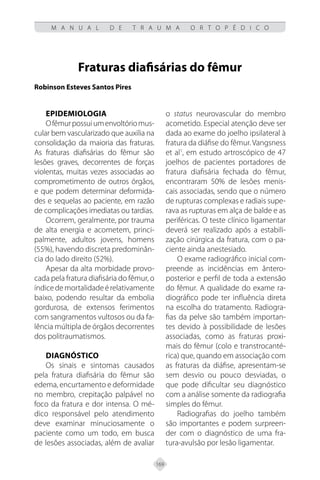 169
M A N U A L D E T R A U M A O R T O P É D I C O
Fraturas diafisárias do fêmur
Robinson Esteves Santos Pires
EPIDEMIOLOGIA
Ofêmurpossuiumenvoltóriomus-
cular bem vascularizado que auxilia na
consolidação da maioria das fraturas.
As fraturas diafisárias do fêmur são
lesões graves, decorrentes de forças
violentas, muitas vezes associadas ao
comprometimento de outros órgãos,
e que podem determinar deformida-
des e sequelas ao paciente, em razão
de complicações imediatas ou tardias.
Ocorrem, geralmente, por trauma
de alta energia e acometem, princi-
palmente, adultos jovens, homens
(55%), havendo discreta predominân-
cia do lado direito (52%).
Apesar da alta morbidade provo-
cada pela fratura diafisária do fêmur, o
índicedemortalidadeérelativamente
baixo, podendo resultar da embolia
gordurosa, de extensos ferimentos
com sangramentos vultosos ou da fa-
lência múltipla de órgãos decorrentes
dos politraumatismos.
DIAGNÓSTICO
Os sinais e sintomas causados
pela fratura diafisária do fêmur são
edema, encurtamento e deformidade
no membro, crepitação palpável no
foco da fratura e dor intensa. O mé-
dico responsável pelo atendimento
deve examinar minuciosamente o
paciente como um todo, em busca
de lesões associadas, além de avaliar
o status neurovascular do membro
acometido. Especial atenção deve ser
dada ao exame do joelho ipsilateral à
fratura da diáfise do fêmur. Vangsness
et al1
, em estudo artroscópico de 47
joelhos de pacientes portadores de
fratura diafisária fechada do fêmur,
encontraram 50% de lesões menis-
cais associadas, sendo que o número
de rupturas complexas e radiais supe-
rava as rupturas em alça de balde e as
periféricas. O teste clínico ligamentar
deverá ser realizado após a estabili-
zação cirúrgica da fratura, com o pa-
ciente ainda anestesiado.
O exame radiográfico inicial com-
preende as incidências em ântero-
posterior e perfil de toda a extensão
do fêmur. A qualidade do exame ra-
diográfico pode ter influência direta
na escolha do tratamento. Radiogra-
fias da pelve são também importan-
tes devido à possibilidade de lesões
associadas, como as fraturas proxi-
mais do fêmur (colo e transtrocanté-
rica) que, quando em associação com
as fraturas da diáfise, apresentam-se
sem desvio ou pouco desviadas, o
que pode dificultar seu diagnóstico
com a análise somente da radiografia
simples do fêmur.
Radiografias do joelho também
são importantes e podem surpreen-
der com o diagnóstico de uma fra-
tura-avulsão por lesão ligamentar.
 