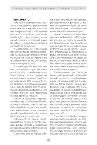 170
M A N U A L D E T R A U M A O R T O P É D I C O
TRATAMENTO
Para que o tratamento seja insti-
tuído, é necessário o planejamento
pré-operatório adequado, com cor-
reta interpretação da classificação da
fratura. Como qualquer sistema de
classificação, o que se busca é um
método simples, reprodutível, capaz
de indicar o prognóstico e orientar a
condução do tratamento.
A classificação AO é constituída
por um sistema de codificação base-
ado na localização (proximal, médio
ou distal), no traço de fratura e no
grau de cominuição. São distinguidos
vinte e sete tipos no total.
A classificação de Winquist leva
em consideração o grau de comi-
nuição e indica o tipo de tratamento.
Tipo I (fratura com traço simples ou
com mínima cominuição); Tipo II (co-
minuição de até 50% da circunferên-
cia da diáfise); Tipo III ( cominuição de
50 a 100% da diáfise); Tipo IV (comi-
nuição circunferencial da diáfise, sem
contato entre os dois fragmentos
maiores depois da redução).
Pires et al2
, avaliando a reprodu-
tibilidade das classificações AO-ASIF
e Winquist-Hansen para as fraturas
diafisárias do fêmur, encontraram ele-
vado índice de concordância interob-
servadores pelos critérios de Landis e
Koch para ambos os sistemas.
O tratamento das fraturas diafisá-
rias do fêmur é eminentemente cirúr-
gico, porque permite a reabilitação
precoce do paciente e diminui o risco
de complicações sistêmicas.
É consenso que as fraturas diafi-
sárias do fêmur devam ser operadas
precocemente (nas primeiras 24 ho-
ras), principalmente devido às possí-
veis complicações pulmonares ine-
rentes às fraturas de ossos longos.
Dentre os métodos de tratamento
das fraturas diafisárias do fêmur, po-
demos citar as hastes intramedula-
res bloqueadas ou não, fresadas ou
não, com ponto de entrada na fossa
piriforme ou lateral (grande trocân-
ter), anterógradas ou retrógradas; as
placas de compressão com técnica
aberta ou em ponte; os fixadores ex-
ternos, uni ou multiplanares; e méto-
dos alternativos praticamente aban-
donados, como a tração esquelética
e a imobilização com gesso.
A osteossíntese com placas de
compressão, permitindo mobilização
ativa do membro e consolidação pri-
mária por fixação rígida, foi introdu-
zida por Danis. Diversos autores pu-
blicaram seus resultados com o uso
das placas no tratamento das fraturas
diafisárias do fêmur, enfatizando que
as complicações aumentam quando
o contato da cortical oposta à da
placa não pode ser obtido. Trata-se
de um método que promove desvi-
talização dos tecidos e, consequen-
temente, maior índice de infecção e
pseudartrose3
.
O conceito de fixação biológica
das fraturas foi introduzido por Kret-
tek, quando popularizou o termo“MI-
PPO” (minimally invasive percutaneous
plate osteosynthesis), que consiste
na colocação de placas por meio de
incisões proximal e distal ao foco da
 