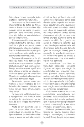 171
M A N U A L D E T R A U M A O R T O P É D I C O
fratura, bem como a manipulação in-
direta dos fragmentos fraturados3
.
No tratamento das fraturas mul-
tifragmentárias da diáfise do fêmur,
tanto as hastes intramedulares blo-
queadas como as placas em ponte
permitem bons resultados clínicos,
com alto índice de consolidação e
poucas complicações.
Aliteraturaconsideraestemétodo
(estabilidade relativa com tutor extra-
medular – placa em ponte), como
alternativa confiável para a fixação de
fraturas diafisárias do fêmur, principal-
mente em locais onde não há acesso
aos implantes intramedulares3
.
Outra questão controversa é a uti-
lização ou não da mesa de tração para
a realização da osteossíntese. Stephen
et al4
, observaram que não houve di-
ferença estatisticamente significante
com relação a tempo de cirurgia e
qualidade de redução em um total de
87 pacientes randomizados quanto ao
uso ou não de mesa de tração.
Atualmente, tem-se dado pre-
ferência à fixação biológica (a foco
fechado) das fraturas diafisárias do
fêmur com as hastes intramedulares
bloqueadas.
Há evidência na literatura de que
a fresagem do canal medular reduz
os índices de pseudartrose nas fra-
turas de ossos longos dos membros
inferiores.
Muito se tem discutido sobre o
ponto de entrada ideal para a haste
intramedular anterógrada do fêmur.
Apesar de bem estabelecido na lite-
ratura, o ponto de entrada conven-
cional na fossa piriforme não está
isento de complicações como lesão
do nervo glúteo superior e da muscu-
latura abdutora (marcha claudicante)
e lesão da artéria circunflexa medial,
com dano ao suprimento vascular
da cabeça femoral5
. Outros autores
chamaram a atenção para o menor
tempo cirúrgico quando o ponto de
entrada escolhido foi o grande tro-
cânter. É importante salientar que
a escolha do ponto de entrada será
determinada pelo desenho da haste
(grau de inclinação lateral), pois a
colocação de uma haste convencio-
nal tendo como ponto de entrada o
grande trocânter, pode levar ao des-
vio em varo da fratura.
A osteossíntese com haste in-
tramedular retrógrada apresenta
algumas vantagens em relação às
anterógradas, nas seguintes situa-
ções: pacientes obesos; gestantes;
politraumatizados; fraturas bilaterais
da diáfise do fêmur; fraturas ipsilate-
rais do fêmur proximal e tíbia (joelho
flutuante). Parece não haver diferença
com relação ao tempo de consolida-
ção e índice de pseudartrose.
Os fixadores externos encontram
aplicabilidade principalmente em
pacientes politraumatizados hemo-
dinamicamente instáveis, na aborda-
gem inicial das fraturas expostas com
extensa contaminação e nos casos
infectados e/ou com perda óssea.
Pacientes politraumatizados por-
tadores de trauma torácico grave,
choque hemorrágico, instabilidade
hemodinâmica durante outros proce-
 
