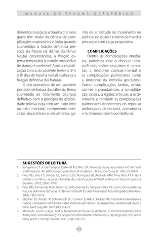 172
M A N U A L D E T R A U M A O R T O P É D I C O
dimentos cirúrgicos e trauma craniano
grave têm maior incidência de com-
plicações respiratórias e óbito quando
submetidos à fixação definitiva pre-
coce da fratura da diáfise do fêmur.
Nestas circunstâncias, a fixação ex-
terna temporária (controle ortopédico
de danos) é preferível. Após a estabili-
zação clínica do paciente (entre o 5o
e
o 8o
dias do trauma inicial), realiza-se a
fixação definitiva das fraturas.
O pós-operatório de um paciente
portador de fratura da diáfise do fêmur
submetido ao tratamento cirúrgico
definitivo com o princípio de estabili-
dade relativa (seja com um tutor intra
ou extra-medular) compreende exer-
cícios respiratórios e circulatórios, ga-
nho de amplitude de movimento no
joelho e no quadril e treino de marcha
precoce e com carga progressiva.
COMPLICAÇÕES
Dentre as complicações imedia-
tas, podemos citar o choque hipo-
volêmico, lesões vasculares e nervo-
sas, a síndrome compartimental e
as complicações pulmonares como
a síndrome da embolia gordurosa.
Como complicações tardias, desta-
cam-se a pseudartrose, a consolida-
ção viciosa, a rigidez articular, a oste-
omielite e também as complicações
pulmonares decorrentes do repouso
prolongado (atelectasia, pneumonia
e fenômenos tromboembólicos).
SUGESTÕES DE LEITURA
Vangsness CT Jr, De Campos J, Merritt PO, Wiss DA. Meniscal injury associated with femoral
1.
shaft fractures. An arthroscopic evaluation of incidence. J Bone Joint Surg Br. 1993; 75:207-9.
Pires RES, Reis FB, Simões CE, Santos LEN, Rodrigues VB, Andrade MAP, Pires Neto PJ. Fratura
2.
diafisária do Fêmur: reprodutibilidade das classificações AO-ASIF e Winquist. Acta Ortopédica
Brasileira. 2010; 28(4):197-9.
Pires RES, Fernandes HJA, Belloti JC, Balbachevsky D, Faloppa F, Reis FB. Como são tratadas as
3.
fraturas diafisárias fechadas do fêmur no Brasil? Estudo Transversal. Acta Ortopédica Brasileira.
2006; 14(3):165-9.
Stephen DJ, Kreder HJ, Schemitsch EH, Conlan LB, Wild L, McKee MD. Femoral intramedullary
4.
nailing: comparison of fracture-table and manual traction. A prospective, randomized study. J
Bone Joint Surg AM. 2002; 84:1514-21.
Moein AC, Duis HJ, Oey L, Kort G, Meulen W, Vermeulen K, Werken C. Functional Outcome After
5.
Antegrade Femoral Nailing: A Comparison of trochanteric fossa versus tip of greater trochanter
entry point. J Orthop Trauma. 2011; 25(4):196-201.
 