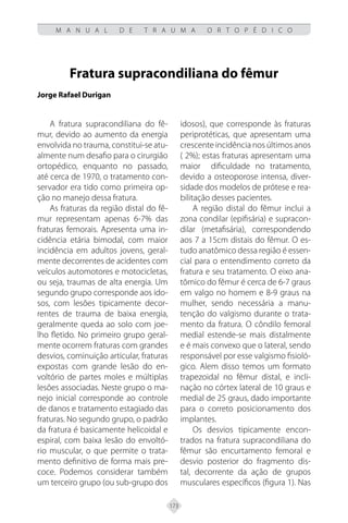 173
M A N U A L D E T R A U M A O R T O P É D I C O
Fratura supracondiliana do fêmur
Jorge Rafael Durigan
A fratura supracondiliana do fê-
mur, devido ao aumento da energia
envolvida no trauma, constitui-se atu-
almente num desafio para o cirurgião
ortopédico, enquanto no passado,
até cerca de 1970, o tratamento con-
servador era tido como primeira op-
ção no manejo dessa fratura.
As fraturas da região distal do fê-
mur representam apenas 6-7% das
fraturas femorais. Apresenta uma in-
cidência etária bimodal, com maior
incidência em adultos jovens, geral-
mente decorrentes de acidentes com
veículos automotores e motocicletas,
ou seja, traumas de alta energia. Um
segundo grupo corresponde aos ido-
sos, com lesões tipicamente decor-
rentes de trauma de baixa energia,
geralmente queda ao solo com joe-
lho fletido. No primeiro grupo geral-
mente ocorrem fraturas com grandes
desvios, cominuição articular, fraturas
expostas com grande lesão do en-
voltório de partes moles e múltiplas
lesões associadas. Neste grupo o ma-
nejo inicial corresponde ao controle
de danos e tratamento estagiado das
fraturas. No segundo grupo, o padrão
da fratura é basicamente helicoidal e
espiral, com baixa lesão do envoltó-
rio muscular, o que permite o trata-
mento definitivo de forma mais pre-
coce. Podemos considerar também
um terceiro grupo (ou sub-grupo dos
idosos), que corresponde às fraturas
periprotéticas, que apresentam uma
crescente incidência nos últimos anos
( 2%); estas fraturas apresentam uma
maior dificuldade no tratamento,
devido a osteoporose intensa, diver-
sidade dos modelos de prótese e rea-
bilitação desses pacientes.
A região distal do fêmur inclui a
zona condilar (epifisária) e supracon-
dilar (metafisária), correspondendo
aos 7 a 15cm distais do fêmur. O es-
tudo anatômico dessa região é essen-
cial para o entendimento correto da
fratura e seu tratamento. O eixo ana-
tômico do fêmur é cerca de 6-7 graus
em valgo no homem e 8-9 graus na
mulher, sendo necessária a manu-
tenção do valgismo durante o trata-
mento da fratura. O côndilo femoral
medial estende-se mais distalmente
e é mais convexo que o lateral, sendo
responsável por esse valgismo fisioló-
gico. Alem disso temos um formato
trapezoidal no fêmur distal, e incli-
nação no córtex lateral de 10 graus e
medial de 25 graus, dado importante
para o correto posicionamento dos
implantes.
Os desvios tipicamente encon-
trados na fratura supracondiliana do
fêmur são encurtamento femoral e
desvio posterior do fragmento dis-
tal, decorrente da ação de grupos
musculares específicos (figura 1). Nas
 