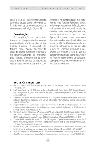 178
M A N U A L D E T R A U M A O R T O P É D I C O
seria o uso do polimetilmetacrilato
(cimento ósseo) como adjuvante da
fixação em ossos osteoporóticos e
com grave cominuição.(Figura 5)
Complicações
As complicações decorrentes do
tratamento cirúrgico das fraturas su-
pracondilianas do fêmur são, na sua
maioria, inerentes à gravidade do
trauma inicial. Apesar do conceito
atual de acesso biológico e melhoria
no desenvolvimento de implantes
para fixação, a experiência do cirur-
gião e a personalidade da fratura, são
fatores determinantes para um bom
resultado. As complicações no trata-
mento das fraturas femorais distais
incluem pseudartrose, infecção, con-
solidação viciosa, soltura do implante,
desvios rotacionais e rigidez articular,
sendo esta última a mais comum.
Apesar dos avanços no tratamento
das fraturas da extremidade distal do
fêmur na última década, a escolha do
implante adequado, o manejo das
lesões do aparelho extensor, a uti-
lização de enxerto ósseo, o uso do
polimetilmetacrilato como adjuvante
na fixação, assim como os cuidados
pós-operatórios requerem maior in-
vestigação e estudo.
SUGESTÕES DE LEITURA
Mary J. Albert, MD Supracondylar Fractures of the Femur J Am Acad Orthop Surg
1.
1997;5:163-171
F. Winston Gwathmey, Jr, MD ,Sean M. Jones-Quaidoo, MD David Kahler, MD Shepard Hurwitz,
2.
MD Quanjun Cui, MD, MS Distal Femoral Fractures:Current Concepts J Am Acad Orthop Surg
2010;18:597-607
Thomson AB, Driver R, Kregor PJ, Obremskey WT: Long-term functional outcomes after intra-
3.
articular distal femur fractures: ORIF versus retrograde intramedullary nailing. Orthopedics
2008;31 (8):748-750.
Kregor PJ, Stannard JA, Zlowodzki M, Cole PA: Treatment of distal femur fractures using the less
4.
invasive stabilization system: Surgical experience and early clínical results in 103 fractures. J
Orthop Trauma 2004;18(8):509-520.
Heiney JP, Barnett MD, Vrabec GA, Schoenfeld AJ, Baji A, Njus GO: Distal femoral fixation: A bio-
5.
mechanical comparison of trigen retrograde intramedullary (i.m.) nail, dynamic condylar screw
(DCS), and locking compression plate (LCP) condylar plate. J Trauma 2009;66(2):443-449.
Zlowodzki M, Bhandari M, Marek DJ, Cole PA, Kregor PJ: Operative treatment of acute distal
6.
femur fractures: Systematic review of 2 comparative studies and 45 case series (1989 to 2005).
J Orthop Trauma 2006;20(5): 366-371.
Hutson JJ Jr, Zych GA: Treatment of comminuted intraarticular distal femur fractures with
7.
limited internal and external tensioned wire fixation. J Orthop Trauma 2000;14(6):405-413.
Nork SE, Segina DN, Aflatoon K, et al: The association between supracondylar-intercondylar
8.
distal femoral fractures and coronal plane fractures. J Bone JointSurg Am 2005;87(3):564-569.
 