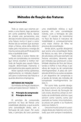 18
M A N U A L D E T R A U M A O R T O P É D I C O
Métodos de fixação das fraturas
Rogério Carneiro Bitar
Toda as vezes que estamos pe-
rante a uma fratura, logo pensamos
em como podemos fixá-la. Apesar
de simples este pensamento, esta
decisão envolve diversos fatores, pois
uma fratura nunca é igual a outra.
Muitas são as variáveis que acompa-
nham a fratura, várias delas determi-
nadas pelo mecanismo e energia do
trauma, outras pelo perfil do paciente
e/ou a qualidade óssea.
Todos estes e outros fatores de-
verão ser considerados no momento
que iremos escolher o melhor mé-
todo de fixação para aquela fratura,
naquele determinado momento e
principalmente para aquele paciente.
Neste capítulo iremos apresentar,
objetivamente, os métodos disponí-
veis para o tratamento das fraturas e
quando devemos empregá-los.
Métodos de Fixação
Os métodos de fixação obedecem
a dois princípios básicos1 (tabela 1):
1) Princípio da compressão
2) Princípio do tutor
O princípio da compressão
promove no foco de fratura uma
estabilidade absoluta, a qual acarreta
uma consolidação direta, sem a
formação de calo ósseo1
. Por outro
lado, o princípio do tutor promove
uma estabilidade relativa, a qual
acarreta em uma consolidação
indireta, com a formação de calo
ósseo1
. O excesso de movimento
no foco de fratura é indicativo de
instabilidade e consequentemente
uma maior chance de falha no
processo de consolidação.
Sendo assim, quando desejamos
que ocorra uma consolidação direta
da fratura, ou seja, sem a formação
de calo ósseo, como por exemplo nas
fraturas articulares, devemos optar
por métodos que promovam a esta-
bilidade absoluta do foco de fratura,
sendo o melhor e mais eficaz, o pa-
rafuso de tração ou de compressão
interfragmentária2
. A placa de com-
pressão dinâmica ou a placa acoplada
a um dispositivo de compressão e
a banda de tensão são métodos de
compressão interfragmentária (ta-
bela 1).
Por outro lado, quando deseja-
mos que ocorra uma consolidação
da fratura através da formação de
calo ósseo, devemos utilizar os mé-
todos de estabilidade relativa e que
servem como tutores, como por
exemplo as hastes intra-medulares,
as placas em ponte e os fixadores
externos (tabela 1).
Uma erro muito comum é a asso-
ciação direta do implante com o mé-
todo, que nem sempre é verdadeira.
 