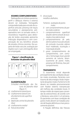 180
M A N U A L D E T R A U M A O R T O P É D I C O
Exames complementares
Radiografias em ântero-posterior,
perfil e oblíquas interna e externa
devem ser realizadas. Tomografia
computadorizada para estudo da su-
perfície articular, presença de traços
secundários e planejamento pré-
operatório tem se tornado rotina. A
ressonância magnética para detec-
ção de lesões associadas apresenta
indicação dispendiosa e sem com-
provação de seu benefício através
de estudos clínicos recentes. Na sus-
peita de lesão vascular, avaliação por
duplex-scan e por arteriografia deve
ser empregada.
Figura 1. classificação de
Schatzker do planalto tibial
Classificação
Schatzker: classificação das fra-
turas do planalto tibial
(figura 1).
cisalhamento lateral puro
a)
cisalhamento lateral com
b)
afundamento da superfície
articular
depressão central do planalto
c)
tibial
cisalhamento medial
d)
fratura bicondilar
e)
dissociação
f)
metáfiso-diafisária.
Tscherne: avaliação de partes
moles
0 - sem comprometimento de par-
tes moles evidente
1 - comprometimento superficial
de pele e derme através de esco-
riação e leve edema local.
2 - comprometimento de pele,
dermeeplanomuscularatravés
de contusão muscular, edema
local moderado, escoriação e
maceração de pele.
3 - grave comprometimento do
compartimento, com contu-
são e hemorragia local, grande
aumento de volume, desen-
luvamento de partes moles,
presença de flictemas, fase pré-
compartimento.
Tratamento
O tratamento inicial depende
principalmente das condições de par-
tes moles envolvidas. Pacientes com
trauma de alta energia e lesão impor-
tante de partes moles (Tscherne II e III)
devem ser tratados provisoriamente
com fixador externo transarticular
até melhora das condições locais. O
tempo médio de espera para conver-
são da osteossíntese, de acordo com
a literatura, varia entre 2 a 4 semanas.
Os pacientes com boas condições de
partes moles devem ser tratados atra-
vés de fixação definitiva o mais preco-
cemente possível.
A fixação definitiva das fraturas
 