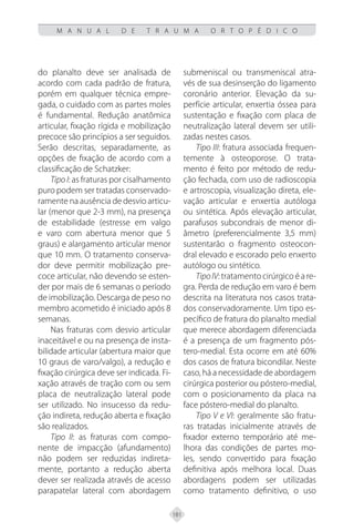 181
M A N U A L D E T R A U M A O R T O P É D I C O
do planalto deve ser analisada de
acordo com cada padrão de fratura,
porém em qualquer técnica empre-
gada, o cuidado com as partes moles
é fundamental. Redução anatômica
articular, fixação rígida e mobilização
precoce são princípios a ser seguidos.
Serão descritas, separadamente, as
opções de fixação de acordo com a
classificação de Schatzker:
Tipo I: as fraturas por cisalhamento
puro podem ser tratadas conservado-
ramente na ausência de desvio articu-
lar (menor que 2-3 mm), na presença
de estabilidade (estresse em valgo
e varo com abertura menor que 5
graus) e alargamento articular menor
que 10 mm. O tratamento conserva-
dor deve permitir mobilização pre-
coce articular, não devendo se esten-
der por mais de 6 semanas o período
de imobilização. Descarga de peso no
membro acometido é iniciado após 8
semanas.
Nas fraturas com desvio articular
inaceitável e ou na presença de insta-
bilidade articular (abertura maior que
10 graus de varo/valgo), a redução e
fixação cirúrgica deve ser indicada. Fi-
xação através de tração com ou sem
placa de neutralização lateral pode
ser utilizado. No insucesso da redu-
ção indireta, redução aberta e fixação
são realizados.
Tipo II: as fraturas com compo-
nente de impacção (afundamento)
não podem ser reduzidas indireta-
mente, portanto a redução aberta
dever ser realizada através de acesso
parapatelar lateral com abordagem
submeniscal ou transmeniscal atra-
vés de sua desinserção do ligamento
coronário anterior. Elevação da su-
perfície articular, enxertia óssea para
sustentação e fixação com placa de
neutralização lateral devem ser utili-
zadas nestes casos.
Tipo III: fratura associada frequen-
temente à osteoporose. O trata-
mento é feito por método de redu-
ção fechada, com uso de radioscopia
e artroscopia, visualização direta, ele-
vação articular e enxertia autóloga
ou sintética. Após elevação articular,
parafusos subcondrais de menor di-
âmetro (preferencialmente 3,5 mm)
sustentarão o fragmento osteocon-
dral elevado e escorado pelo enxerto
autólogo ou sintético.
TipoIV: tratamento cirúrgico é a re-
gra. Perda de redução em varo é bem
descrita na literatura nos casos trata-
dos conservadoramente. Um tipo es-
pecífico de fratura do planalto medial
que merece abordagem diferenciada
é a presença de um fragmento pós-
tero-medial. Esta ocorre em até 60%
dos casos de fratura bicondilar. Neste
caso, há a necessidade de abordagem
cirúrgica posterior ou póstero-medial,
com o posicionamento da placa na
face póstero-medial do planalto.
Tipo V e VI: geralmente são fratu-
ras tratadas inicialmente através de
fixador externo temporário até me-
lhora das condições de partes mo-
les, sendo convertido para fixação
definitiva após melhora local. Duas
abordagens podem ser utilizadas
como tratamento definitivo, o uso
 