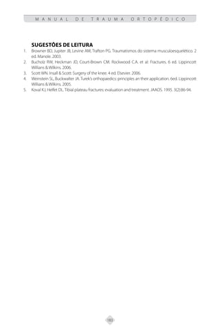 183
M A N U A L D E T R A U M A O R T O P É D I C O
SUGESTÕES DE LEITURA
Browner BD, Jupiter JB, Levine AM, Trafton PG. Traumatismos do sistema musculoesquelético. 2
1.
ed. Manole. 2003.
Bucholz RW, Heckman JD, Court-Brown CM. Rockwood C.A. et al: Fractures. 6 ed. Lippincott
2.
Willians & Wilkins. 2006.
Scott WN. Insall & Scott: Surgery of the knee. 4 ed. Elsevier. 2006.
3.
Weinstein SL, Buckwalter JA. Turek’s orthopaedics: principles an their application. 6ed. Lippincott
4.
Willians & Wilkins. 2005.
Koval KJ, Helfet DL. Tibial plateau fractures: evaluation and treatment. JAAOS. 1995. 3(2):86-94.
5.
 