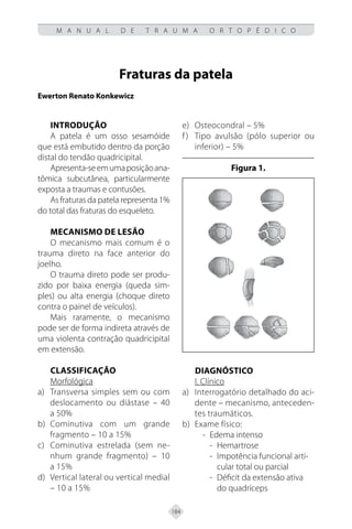 184
M A N U A L D E T R A U M A O R T O P É D I C O
Fraturas da patela
Ewerton Renato Konkewicz
INTRODUÇÃO
A patela é um osso sesamóide
que está embutido dentro da porção
distal do tendão quadricipital.
Apresenta-seemumaposiçãoana-
tômica subcutânea, particularmente
exposta a traumas e contusões.
As fraturas da patela representa 1%
do total das fraturas do esqueleto.
MECANISMO DE LESÃO
O mecanismo mais comum é o
trauma direto na face anterior do
joelho.
O trauma direto pode ser produ-
zido por baixa energia (queda sim-
ples) ou alta energia (choque direto
contra o painel de veículos).
Mais raramente, o mecanismo
pode ser de forma indireta através de
uma violenta contração quadricipital
em extensão.
CLASSIFICAÇÃO
Morfológica
Transversa simples sem ou com
a)
deslocamento ou diástase – 40
a 50%
Cominutiva com um grande
b)
fragmento – 10 a 15%
Cominutiva estrelada (sem ne-
c)
nhum grande fragmento) – 10
a 15%
Vertical lateral ou vertical medial
d)
– 10 a 15%
Osteocondral – 5%
e)
Tipo avulsão (pólo superior ou
f)
inferior) – 5%
Figura 1.
DIAGNÓSTICO
I. Clínico
Interrogatório detalhado do aci-
a)
dente – mecanismo, anteceden-
tes traumáticos.
Exame físico:
b)
- Edema intenso
- Hemartrose
- Impotência funcional arti-
cular total ou parcial
- Déficit da extensão ativa
do quadríceps
 