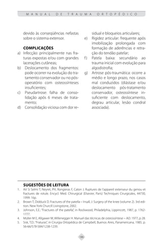 186
M A N U A L D E T R A U M A O R T O P É D I C O
devido às conseqüências nefastas
sobre o sistema extensor.
COMPLICAÇÕES
Infecção: principalmente nas fra-
a)
turas expostas e/ou com grandes
lacerações cutâneas;
Deslocamento dos fragmentos:
b)
pode ocorrer na evolução do tra-
tamento conservador ou no pós-
operatório com osteossínteses
insuficientes;
Pseudartrose: falha de conso-
c)
lidação após 6 meses de trata-
mento;
Consolidação viciosa com dor re-
d)
sidual e bloqueios articulares;
Rigidez articular: frequente após
e)
imobilização prolongada com
formação de aderências e retra-
ção do tendão patelar;
Patela baixa: secundário ao
f)
trauma inicial com evolução para
algodistrofia;
Artrose pós-traumática: ocorre a
g)
médio e longo prazo, nos casos
mal conduzidos (diástase e/ou
deslocamento pós-tratamento
conservador, osteossíntese in-
suficiente com deslocamento,
degrau articular, lesão condral
associada).
SUGESTÕES DE LEITURA
Ait Si Selmi T, Neyret, PH, Rongieras F, Caton J. Ruptures de l’appareil extenseur du genou et
1.
fractures de rotule. Encycl. Med. Chirurgical (Elsevier, Paris) Techniques Cirurgicales, 44730,
1999: 16p.
Brown T, Didduck D. Fractures of the patella – Insall, J: Surgery of the knee (volume 2). 3rd edi-
2.
tion. New York Churcill Livingstone, 2002.
Johnson, E.E.: “Fractures of the patella”, in Rockwood, Philadelphia, Lippincott, 1987, p. 1762-
3.
1777.
Müller M E, Allgawer M, Willenegger H. Manuel das técnicas de osteossíntese – AO. 1977, p 28.
4.
Sisk, T.D.: “Fraturas”, in Cirurgia Ortopédica de Campbell, Buenos Aires, Panamericana, 1985. p.
5.
56-66/578-584/1238-1239.
 