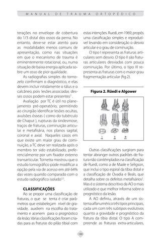 188
M A N U A L D E T R A U M A O R T O P É D I C O
terações no envelope de cobertura
do 1/3 distal dos ossos da perna. No
entanto, deve-se estar atento para
as modalidades menos comuns de
apresentação, como nas situações
em que o mecanismo de trauma é
eminentemente rotacional, ou, numa
situação de baixa energia aplicada so-
bre um osso de pior qualidade.
As radiografias simples do torno-
zelo confirmam o diagnóstico, e elas
devem incluir nitidamente o tálus e o
calcâneo, pois lesões associadas des-
ses ossos podem estar presentes3
.
Avaliação por TC é útil no plane-
jamento pré-operatório, permitindo
ao cirurgião identificar lesões ocultas,
avulsões ósseas ( como do tubérculo
de Chaput ), rupturas da sindesmose,
traços de fraturas, cominuição articu-
lar e metafisária, nos planos sagital,
coronal e axial. Naqueles casos em
que existe um maior grau de comi-
nuição, a TC deve ser realizada após o
membro ter sido estabilizado, prefe-
rencialmente por um fixador externo
transarticular. Tornetta mostrou que o
estudo tomográfico pode modificar a
opção pela via de acesso em até 64%
das vezes quando comparado com o
estudo radiográfico isolado3,5
.
Classificações
Ao se propor uma classificação de
fraturas, o que se tenta é criar parâ-
metros que estabeleçam nível de gra-
vidade, auxiliem na escolha do trata-
mento e acenem para o prognóstico
dalesão.Váriasclassificaçõesforamcria-
das para as fraturas do pilão tibial com
estasintenções.Ruedi,em1969,propôs
uma classificação simples e reprodutí-
vel levando em consideração o desvio
articular e o grau de cominuição.
O tipo I representa as fraturas arti-
culares sem desvio. O tipo II são fratu-
ras articulares desviadas com pouca
cominuição. Por último, o tipo III re-
presenta as fraturas com o maior grau
fragmentação articular (fig.2).
Figura 2. Rüedi e Algower
Outras classificações surgiram para
tentar abranger outros padrões de fra-
tura não contémplados na classificação
de Ruedi, como a de Maale e Seligson,
que inclui o tipo espiral da tíbia distal e
a classificação de Ovadia e Beals, que
detalha sobre os defeitos metafisários3
.
MaséosistemadescritivodaAOomais
utilizado e que melhor informa sobre o
prognóstico da lesão.
A AO definiu, através de um sis-
temaalfanuméricotrêstiposprincipais,
cada um com três subtipos evolutivos
quanto a gravidade e prognóstico da
fratura da tíbia distal. O tipo A com-
preende as fraturas extra-articulares,
 