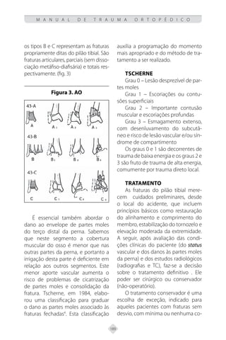 189
M A N U A L D E T R A U M A O R T O P É D I C O
os tipos B e C representam as fraturas
propriamente ditas do pilão tibial. São
fraturas articulares, parciais (sem disso-
ciação metáfiso-diafisária) e totais res-
pectivamente. (fig. 3)
Figura 3. AO
É essencial também abordar o
dano ao envelope de partes moles
do terço distal da perna. Sabemos
que neste segmento a cobertura
muscular do osso é menor que nas
outras partes da perna, e portanto a
irrigação desta parte é deficiente em
relação aos outros segmentos. Este
menor aporte vascular aumenta o
risco de problemas de cicatrização
de partes moles e consolidação da
fratura. Tscherne, em 1984, elabo-
rou uma classificação para graduar
o dano as partes moles associado às
fraturas fechadas4
. Esta classificação
auxilia a programação do momento
mais apropriado e do método de tra-
tamento a ser realizado.
TSCHERNE
Grau 0 – Lesão desprezível de par-
tes moles
Grau 1 – Escoriações ou contu-
sões superficiais
Grau 2 – Importante contusão
muscular e escoriações profundas
Grau 3 – Esmagamento extenso,
com desenluvamento do subcutâ-
neo e risco de lesão vascular e/ou sín-
drome de compartimento
Os graus 0 e 1 são decorrentes de
trauma de baixa energia e os graus 2 e
3 são fruto de trauma de alta energia,
comumente por trauma direto local.
Tratamento
As fraturas do pilão tibial mere-
cem cuidados preliminares, desde
o local do acidente, que incluem
princípios básicos como restauração
do alinhamento e comprimento do
membro, estabilização do tornozelo e
elevação moderada da extremidade.
A seguir, após avaliação das condi-
ções clínicas do paciente (do status
vascular e dos danos às partes moles
da perna) e dos estudos radiológicos
(radiografias e TC), faz-se a decisão
sobre o tratamento definitivo . Ele
poder ser cirúrgico ou conservador
(não-operatório).
O tratamento conservador é uma
escolha de exceção, indicado para
aqueles pacientes com fraturas sem
desvio, com mínima ou nenhuma co-
 