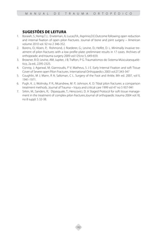 192
M A N U A L D E T R A U M A O R T O P É D I C O
SUGESTÕES DE LEITURA
Boraiah, S.; Kemp,T.J.; Erwteman, A; Lucas,P.A.; Asprinio,D.E.Outcome following open reduction
1.
and internal fixation of open pilon fractures. Journal of bone and joint surgery – American
volume 2010 vol. 92 no 2 346-352.
Borens, O.; Kloen, P.; Rishmond, J; Roederer, G.; Levine, D.; Helfet, D. L. Minimally invasive tre-
2.
atment of pilon fractures with a low profile plate: preliminare results in 17 cases. Archives of
orthopeadic and trauma surgery 2009 vol:129,no 5, 649-659.
Browner, B D; Levine, AM; Jupiter, J B; Trafton, P G. Traumatismos do Sistema Músculoesquelé-
3.
tico, 2a ed., 2295-2325.
Conroy, J; Agarwal, M; Giannoudis, P V; Matheus, S J E. Early Internal Fixation and soft Tissue
4.
Cover of Severe open Pilon Fractures. International Orthopaedics 2003 vol:27,343-347
Coughlin, M J; Mann, R A; Saltzman, C L. Surgery of the Foot and Ankle, 8th ed. 2007, vol lI,
5.
1941-1971.
Pugh, K. J.; Wolinsky, P. R.; Mcandrew, M. P.; Johnson, K. D. Tibial pilon fractures: a comparison
6.
treatment methods. Journal of Trauma – Injury and critical care 1999 vol 47 no 5 937-941
Sirkin, M.; Sanders, R.; Dipasquale, T.; Herscovici, D. A Staged Protocol for soft tissue manage-
7.
ment in the treatment of complex pilon fractures.Journal of orthopaedic trauma 2004 vol:18,
no 8 suppl. S 32-38.
 