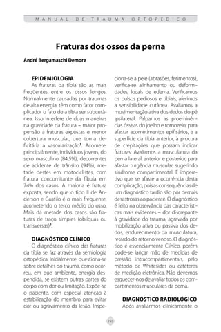 193
M A N U A L D E T R A U M A O R T O P É D I C O
Fraturas dos ossos da perna
André Bergamaschi Demore
EPIDEMIOLOGIA
As fraturas da tíbia são as mais
freqüentes entre os ossos longos.
Normalmente causadas por traumas
de alta energia, têm como fator com-
plicador o fato de a tíbia ser subcutâ-
nea. Isso interfere de duas maneiras
na gravidade da fratura – maior pro-
pensão a fraturas expostas e menor
cobertura muscular, que torna de-
ficitária a vascularização1
. Acomete,
principalmente, indivíduos jovens, do
sexo masculino (84,5%), decorrentes
de acidente de trânsito (94%), me-
tade destes em motociclistas, com
fratura concomitante da fíbula em
74% dos casos. A maioria é fratura
exposta, sendo que o tipo II de An-
derson e Gustilo é o mais frequente,
acometendo o terço médio do osso.
Mais da metade dos casos são fra-
turas de traço simples (oblíquas ou
transversas)2
.
DIAGNÓSTICO Clínico
O diagnóstico clínico das fraturas
da tíbia se faz através da semiologia
ortopédica. Inicialmente, questiona-se
sobre detalhes do trauma, como ocor-
reu, em que ambiente, energia des-
pendida, se existem outras partes do
corpo com dor ou limitação. Expõe-se
o paciente, com especial atenção à
estabilização do membro para evitar
dor ou agravamento da lesão. Inspe-
ciona-se a pele (abrasões, ferimentos),
verifica-se alinhamento ou deformi-
dades, locais de edema. Verificamos
os pulsos pediosos e tibiais, aferimos
a sensibilidade cutânea. Avaliamos a
movimentação ativa dos dedos do pé
ipsilateral. Palpamos as proeminên-
cias ósseas do joelho e tornozelo, para
afastar acometimentos epifisários, e a
superfície da tíbia anterior, à procura
de crepitações que possam indicar
fraturas. Avaliamos a musculatura da
perna lateral, anterior e posterior, para
afastar turgência muscular, sugerindo
síndrome compartimental. É impera-
tivo que se afaste a ocorrência desta
complicação,poisasconsequênciasde
um diagnóstico tardio são por demais
desastrosas ao paciente. O diagnóstico
é feito na observância das característi-
cas mais evidentes – dor discrepante
à gravidade do trauma, agravada por
mobilização ativa ou passiva dos de-
dos, endurecimento da musculatura,
retardo do retorno venoso. O diagnós-
tico é essencialmente Clínico, porém
pode-se lançar mão de medidas de
pressão intracompartimentais, pelo
método de Whitesides ou catéteres
de medição eletrônica. Não devemos
esquecer-nos de avaliar todos os com-
partimentos musculares da perna.
DIAGNÓSTICO RADIOLÓGICO
Após avaliarmos clínicamente o
 